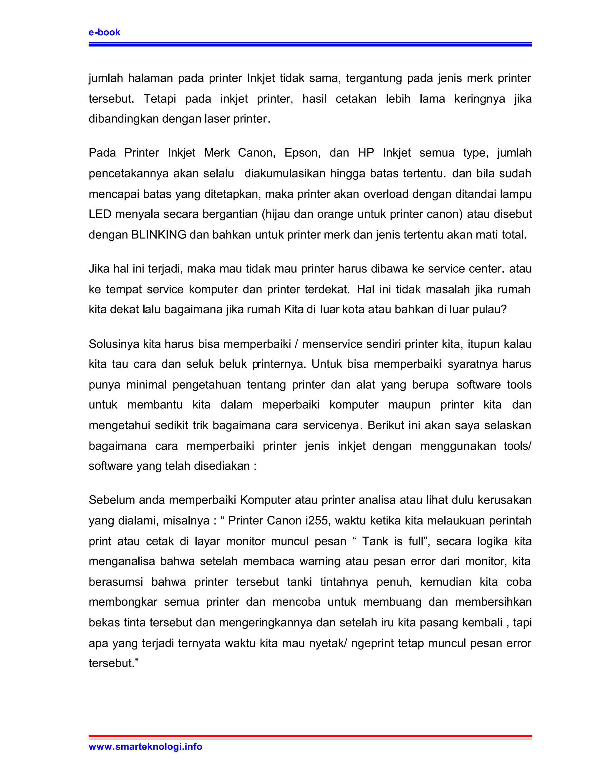 e-book



jumlah halaman pada printer Inkjet tidak sama, tergantung pada jenis merk printer
tersebut. Tetapi pada inkjet printer, hasil cetakan lebih lama keringnya jika
dibandingkan dengan laser printer.

Pada Printer Inkjet Merk Canon, Epson, dan HP Inkjet semua type, jumlah
pencetakannya akan selalu diakumulasikan hingga batas tertentu. dan bila sudah
mencapai batas yang ditetapkan, maka printer akan overload dengan ditandai lampu
LED menyala secara bergantian (hijau dan orange untuk printer canon) atau disebut
dengan BLINKING dan bahkan untuk printer merk dan jenis tertentu akan mati total.

Jika hal ini terjadi, maka mau tidak mau printer harus dibawa ke service center. atau
ke tempat service komputer dan printer terdekat. Hal ini tidak masalah jika rumah
kita dekat lalu bagaimana jika rumah Kita di luar kota atau bahkan di luar pulau?

Solusinya kita harus bisa memperbaiki / menservice sendiri printer kita, itupun kalau
kita tau cara dan seluk beluk printernya. Untuk bisa memperbaiki syaratnya harus
punya minimal pengetahuan tentang printer dan alat yang berupa software tools
untuk membantu kita dalam meperbaiki komputer maupun printer kita dan
mengetahui sedikit trik bagaimana cara servicenya. Berikut ini akan saya selaskan
bagaimana cara memperbaiki printer jenis inkjet dengan menggunakan tools/
software yang telah disediakan :

Sebelum anda memperbaiki Komputer atau printer analisa atau lihat dulu kerusakan
yang dialami, misalnya : “ Printer Canon i255, waktu ketika kita melaukuan perintah
print atau cetak di layar monitor muncul pesan “ Tank is full”, secara logika kita
menganalisa bahwa setelah membaca warning atau pesan error dari monitor, kita
berasumsi bahwa printer tersebut tanki tintahnya penuh, kemudian kita coba
membongkar semua printer dan mencoba untuk membuang dan membersihkan
bekas tinta tersebut dan mengeringkannya dan setelah iru kita pasang kembali , tapi
apa yang terjadi ternyata waktu kita mau nyetak/ ngeprint tetap muncul pesan error
tersebut.”




www.smarteknologi.info
 