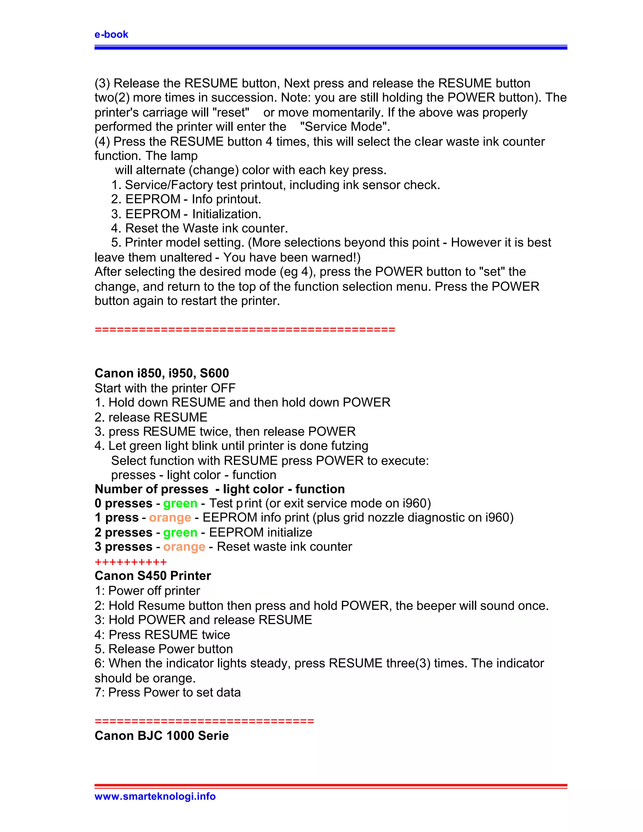 e-book



(3) Release the RESUME button, Next press and release the RESUME button
two(2) more times in succession. Note: you are still holding the POWER button). The
printer's carriage will "reset" or move momentarily. If the above was properly
performed the printer will enter the "Service Mode".
(4) Press the RESUME button 4 times, this will select the clear waste ink counter
function. The lamp
    will alternate (change) color with each key press.
   1. Service/Factory test printout, including ink sensor check.
   2. EEPROM - Info printout.
   3. EEPROM - Initialization.
   4. Reset the Waste ink counter.
   5. Printer model setting. (More selections beyond this point - However it is best
leave them unaltered - You have been warned!)
After selecting the desired mode (eg 4), press the POWER button to "set" the
change, and return to the top of the function selection menu. Press the POWER
button again to restart the printer.

=========================================


Canon i850, i950, S600
Start with the printer OFF
1. Hold down RESUME and then hold down POWER
2. release RESUME
3. press RESUME twice, then release POWER
4. Let green light blink until printer is done futzing
    Select function with RESUME press POWER to execute:
    presses - light color - function
Number of presses - light color - function
0 presses - green - Test print (or exit service mode on i960)
1 press - orange - EEPROM info print (plus grid nozzle diagnostic on i960)
2 presses - green - EEPROM initialize
3 presses - orange - Reset waste ink counter
++++++++++
Canon S450 Printer
1: Power off printer
2: Hold Resume button then press and hold POWER, the beeper will sound once.
3: Hold POWER and release RESUME
4: Press RESUME twice
5. Release Power button
6: When the indicator lights steady, press RESUME three(3) times. The indicator
should be orange.
7: Press Power to set data

==============================
Canon BJC 1000 Serie



www.smarteknologi.info
 