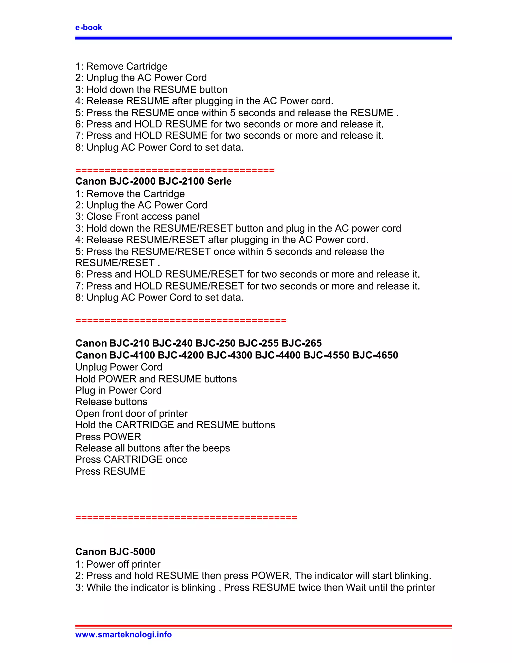 e-book



1: Remove Cartridge
2: Unplug the AC Power Cord
3: Hold down the RESUME button
4: Release RESUME after plugging in the AC Power cord.
5: Press the RESUME once within 5 seconds and release the RESUME .
6: Press and HOLD RESUME for two seconds or more and release it.
7: Press and HOLD RESUME for two seconds or more and release it.
8: Unplug AC Power Cord to set data.

==================================
Canon BJC-2000 BJC-2100 Serie
1: Remove the Cartridge
2: Unplug the AC Power Cord
3: Close Front access panel
3: Hold down the RESUME/RESET button and plug in the AC power cord
4: Release RESUME/RESET after plugging in the AC Power cord.
5: Press the RESUME/RESET once within 5 seconds and release the
RESUME/RESET .
6: Press and HOLD RESUME/RESET for two seconds or more and release it.
7: Press and HOLD RESUME/RESET for two seconds or more and release it.
8: Unplug AC Power Cord to set data.

====================================

Canon BJC-210 BJC-240 BJC-250 BJC-255 BJC-265
Canon BJC-4100 BJC-4200 BJC-4300 BJC-4400 BJC-4550 BJC-4650
Unplug Power Cord
Hold POWER and RESUME buttons
Plug in Power Cord
Release buttons
Open front door of printer
Hold the CARTRIDGE and RESUME buttons
Press POWER
Release all buttons after the beeps
Press CARTRIDGE once
Press RESUME



======================================


Canon BJC-5000
1: Power off printer
2: Press and hold RESUME then press POWER, The indicator will start blinking.
3: While the indicator is blinking , Press RESUME twice then Wait until the printer



www.smarteknologi.info
 