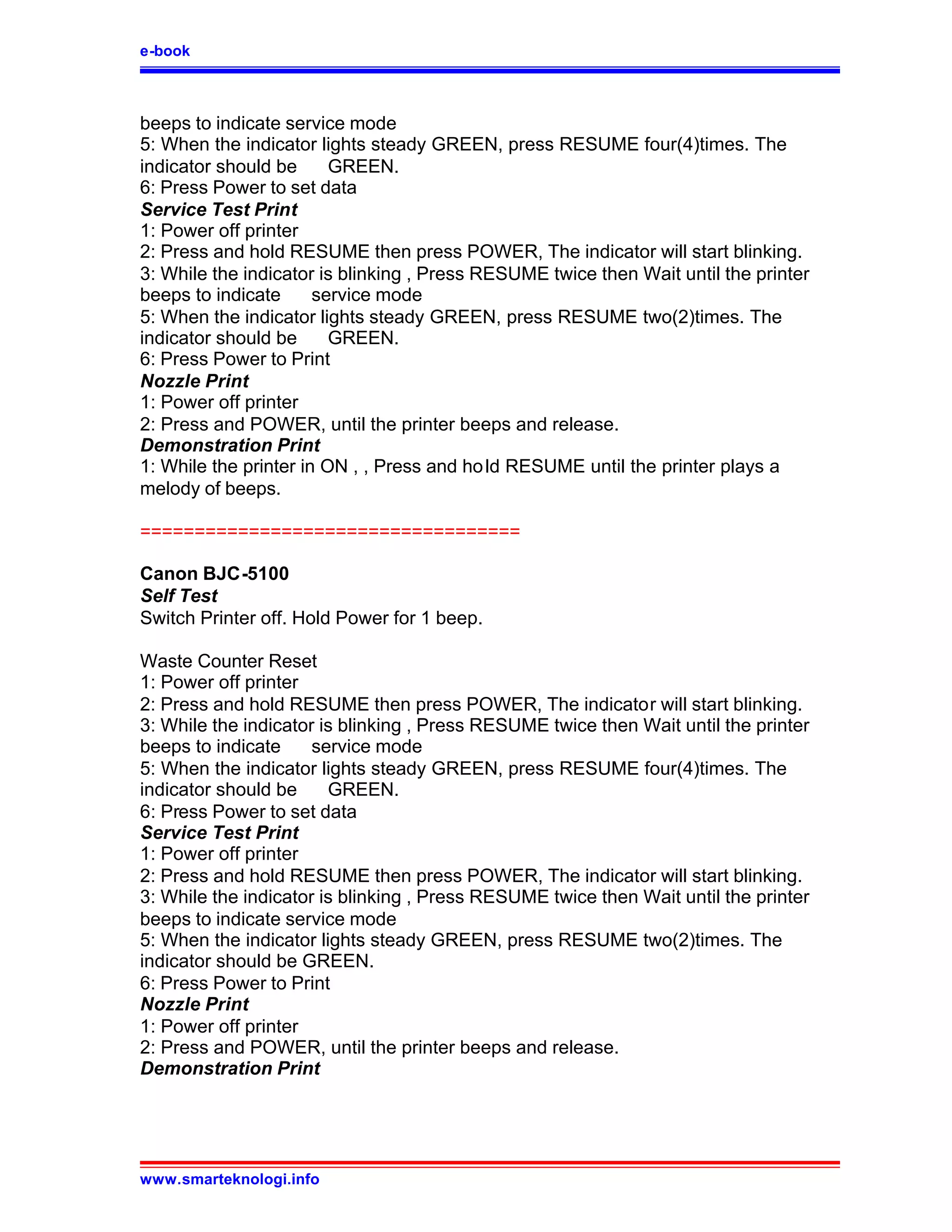 e-book



beeps to indicate service mode
5: When the indicator lights steady GREEN, press RESUME four(4)times. The
indicator should be      GREEN.
6: Press Power to set data
Service Test Print
1: Power off printer
2: Press and hold RESUME then press POWER, The indicator will start blinking.
3: While the indicator is blinking , Press RESUME twice then Wait until the printer
beeps to indicate      service mode
5: When the indicator lights steady GREEN, press RESUME two(2)times. The
indicator should be      GREEN.
6: Press Power to Print
Nozzle Print
1: Power off printer
2: Press and POWER, until the printer beeps and release.
Demonstration Print
1: While the printer in ON , , Press and ho ld RESUME until the printer plays a
melody of beeps.

===================================

Canon BJC-5100
Self Test
Switch Printer off. Hold Power for 1 beep.

Waste Counter Reset
1: Power off printer
2: Press and hold RESUME then press POWER, The indicator will start blinking.
3: While the indicator is blinking , Press RESUME twice then Wait until the printer
beeps to indicate     service mode
5: When the indicator lights steady GREEN, press RESUME four(4)times. The
indicator should be     GREEN.
6: Press Power to set data
Service Test Print
1: Power off printer
2: Press and hold RESUME then press POWER, The indicator will start blinking.
3: While the indicator is blinking , Press RESUME twice then Wait until the printer
beeps to indicate service mode
5: When the indicator lights steady GREEN, press RESUME two(2)times. The
indicator should be GREEN.
6: Press Power to Print
Nozzle Print
1: Power off printer
2: Press and POWER, until the printer beeps and release.
Demonstration Print




www.smarteknologi.info
 