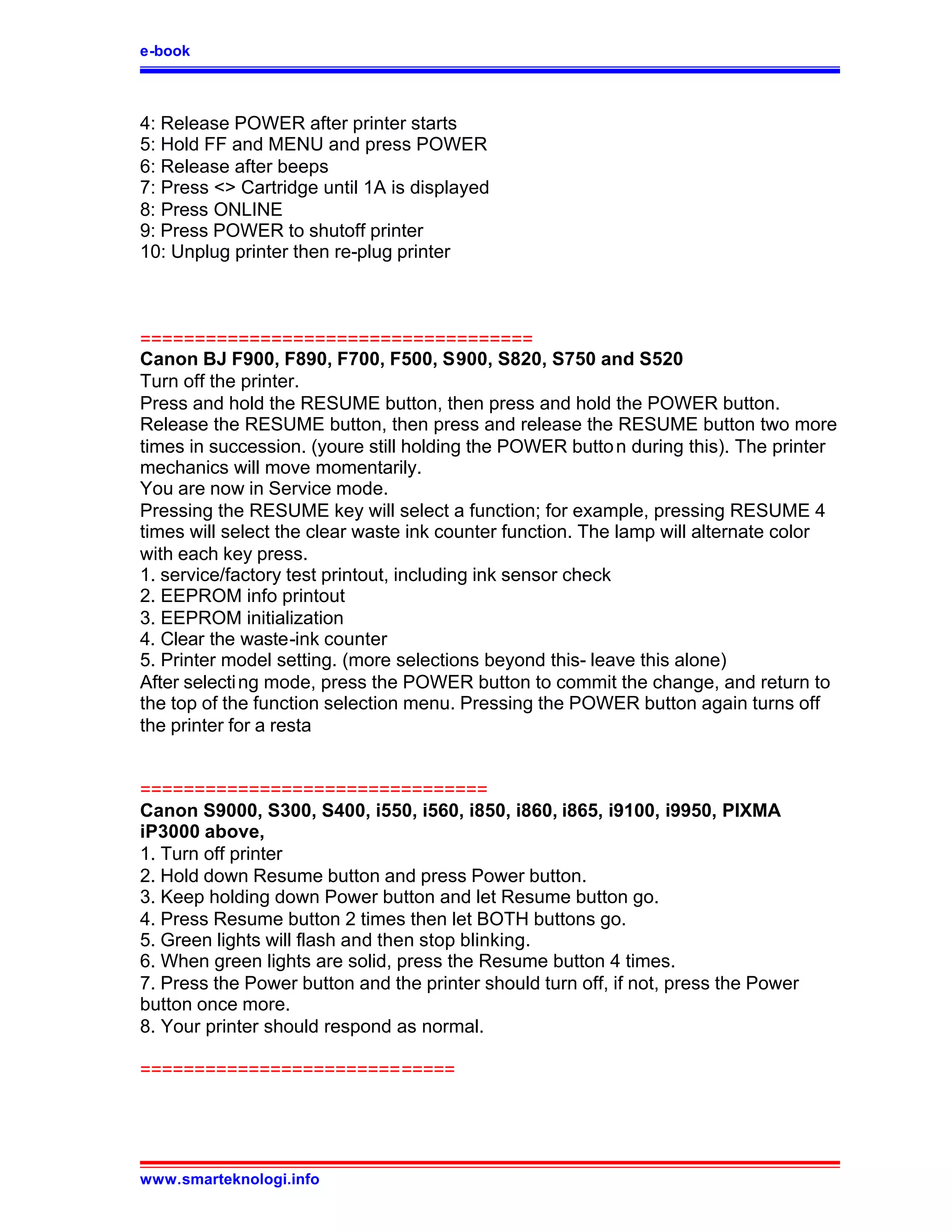 e-book



4: Release POWER after printer starts
5: Hold FF and MENU and press POWER
6: Release after beeps
7: Press <> Cartridge until 1A is displayed
8: Press ONLINE
9: Press POWER to shutoff printer
10: Unplug printer then re-plug printer



====================================
Canon BJ F900, F890, F700, F500, S900, S820, S750 and S520
Turn off the printer.
Press and hold the RESUME button, then press and hold the POWER button.
Release the RESUME button, then press and release the RESUME button two more
times in succession. (youre still holding the POWER butto n during this). The printer
mechanics will move momentarily.
You are now in Service mode.
Pressing the RESUME key will select a function; for example, pressing RESUME 4
times will select the clear waste ink counter function. The lamp will alternate color
with each key press.
1. service/factory test printout, including ink sensor check
2. EEPROM info printout
3. EEPROM initialization
4. Clear the waste-ink counter
5. Printer model setting. (more selections beyond this- leave this alone)
After selecti ng mode, press the POWER button to commit the change, and return to
the top of the function selection menu. Pressing the POWER button again turns off
the printer for a resta


================================
Canon S9000, S300, S400, i550, i560, i850, i860, i865, i9100, i9950, PIXMA
iP3000 above,
1. Turn off printer
2. Hold down Resume button and press Power button.
3. Keep holding down Power button and let Resume button go.
4. Press Resume button 2 times then let BOTH buttons go.
5. Green lights will flash and then stop blinking.
6. When green lights are solid, press the Resume button 4 times.
7. Press the Power button and the printer should turn off, if not, press the Power
button once more.
8. Your printer should respond as normal.

=============================




www.smarteknologi.info
 