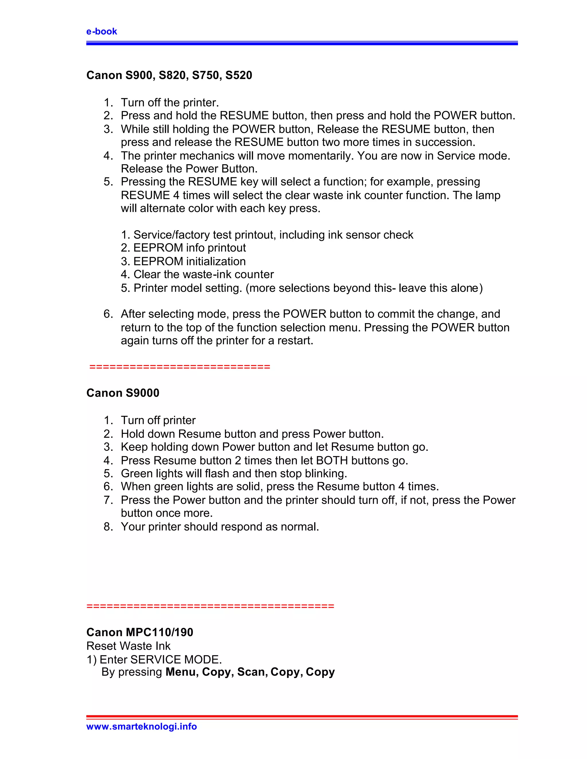e-book



Canon S900, S820, S750, S520

   1. Turn off the printer.
   2. Press and hold the RESUME button, then press and hold the POWER button.
   3. While still holding the POWER button, Release the RESUME button, then
      press and release the RESUME button two more times in succession.
   4. The printer mechanics will move momentarily. You are now in Service mode.
      Release the Power Button.
   5. Pressing the RESUME key will select a function; for example, pressing
      RESUME 4 times will select the clear waste ink counter function. The lamp
      will alternate color with each key press.

         1. Service/factory test printout, including ink sensor check
         2. EEPROM info printout
         3. EEPROM initialization
         4. Clear the waste-ink counter
         5. Printer model setting. (more selections beyond this- leave this alone)

   6. After selecting mode, press the POWER button to commit the change, and
      return to the top of the function selection menu. Pressing the POWER button
      again turns off the printer for a restart.

===========================

Canon S9000

   1. Turn off printer
   2. Hold down Resume button and press Power button.
   3. Keep holding down Power button and let Resume button go.
   4. Press Resume button 2 times then let BOTH buttons go.
   5. Green lights will flash and then stop blinking.
   6. When green lights are solid, press the Resume button 4 times.
   7. Press the Power button and the printer should turn off, if not, press the Power
      button once more.
   8. Your printer should respond as normal.




=====================================

Canon MPC110/190
Reset Waste Ink
1) Enter SERVICE MODE.
   By pressing Menu, Copy, Scan, Copy, Copy



www.smarteknologi.info
 