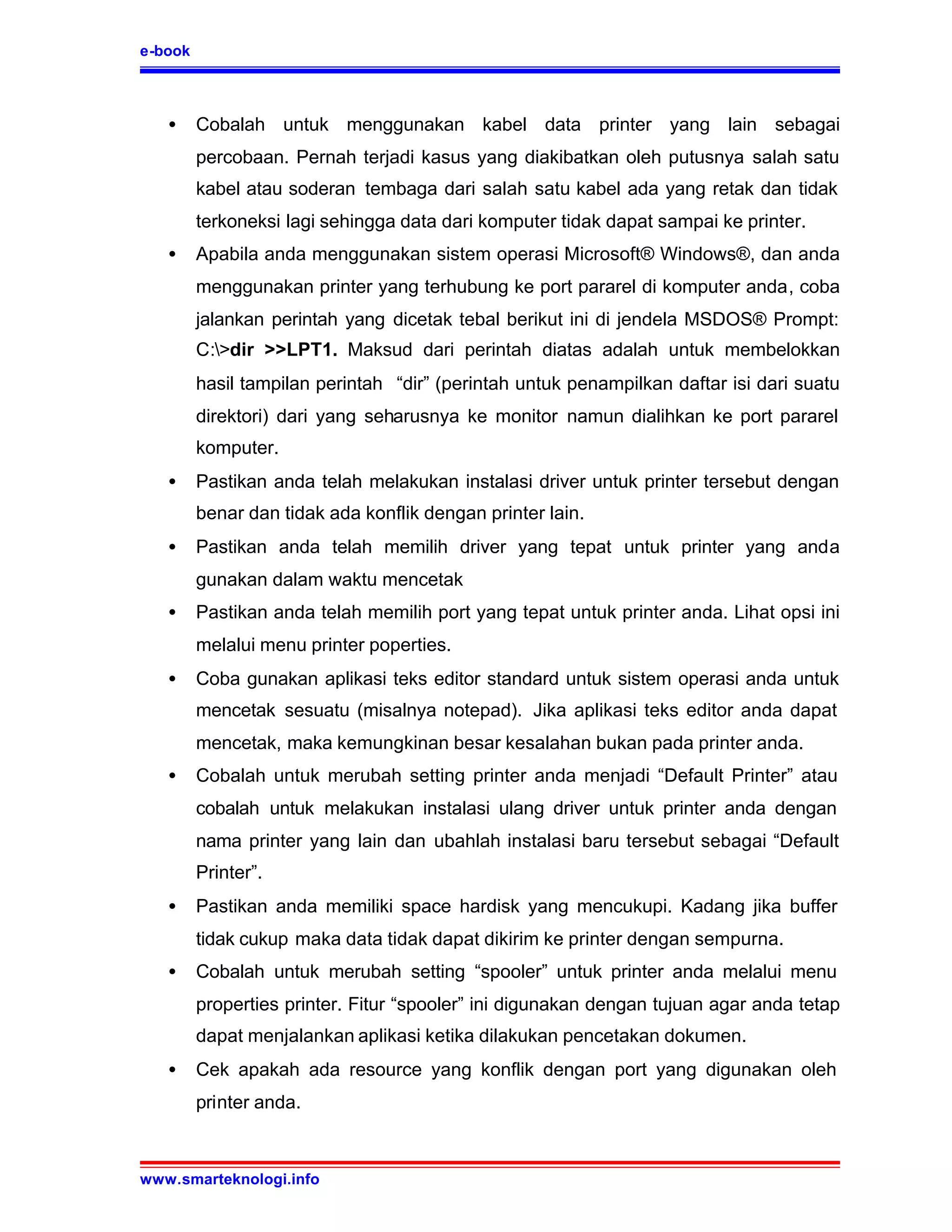 e-book



   •     Cobalah untuk menggunakan kabel data printer yang lain sebagai
         percobaan. Pernah terjadi kasus yang diakibatkan oleh putusnya salah satu
         kabel atau soderan tembaga dari salah satu kabel ada yang retak dan tidak
         terkoneksi lagi sehingga data dari komputer tidak dapat sampai ke printer.
   •     Apabila anda menggunakan sistem operasi Microsoft® Windows®, dan anda
         menggunakan printer yang terhubung ke port pararel di komputer anda, coba
         jalankan perintah yang dicetak tebal berikut ini di jendela MSDOS® Prompt:
         C:>dir >>LPT1. Maksud dari perintah diatas adalah untuk membelokkan
         hasil tampilan perintah “dir” (perintah untuk penampilkan daftar isi dari suatu
         direktori) dari yang seharusnya ke monitor namun dialihkan ke port pararel
         komputer.
   •     Pastikan anda telah melakukan instalasi driver untuk printer tersebut dengan
         benar dan tidak ada konflik dengan printer lain.
   •     Pastikan anda telah memilih driver yang tepat untuk printer yang anda
         gunakan dalam waktu mencetak
   •     Pastikan anda telah memilih port yang tepat untuk printer anda. Lihat opsi ini
         melalui menu printer poperties.
   •     Coba gunakan aplikasi teks editor standard untuk sistem operasi anda untuk
         mencetak sesuatu (misalnya notepad). Jika aplikasi teks editor anda dapat
         mencetak, maka kemungkinan besar kesalahan bukan pada printer anda.
   •     Cobalah untuk merubah setting printer anda menjadi “Default Printer” atau
         cobalah untuk melakukan instalasi ulang driver untuk printer anda dengan
         nama printer yang lain dan ubahlah instalasi baru tersebut sebagai “Default
         Printer”.
   •     Pastikan anda memiliki space hardisk yang mencukupi. Kadang jika buffer
         tidak cukup maka data tidak dapat dikirim ke printer dengan sempurna.
   •     Cobalah untuk merubah setting “spooler” untuk printer anda melalui menu
         properties printer. Fitur “spooler” ini digunakan dengan tujuan agar anda tetap
         dapat menjalankan aplikasi ketika dilakukan pencetakan dokumen.
   •     Cek apakah ada resource yang konflik dengan port yang digunakan oleh
         printer anda.



www.smarteknologi.info
 