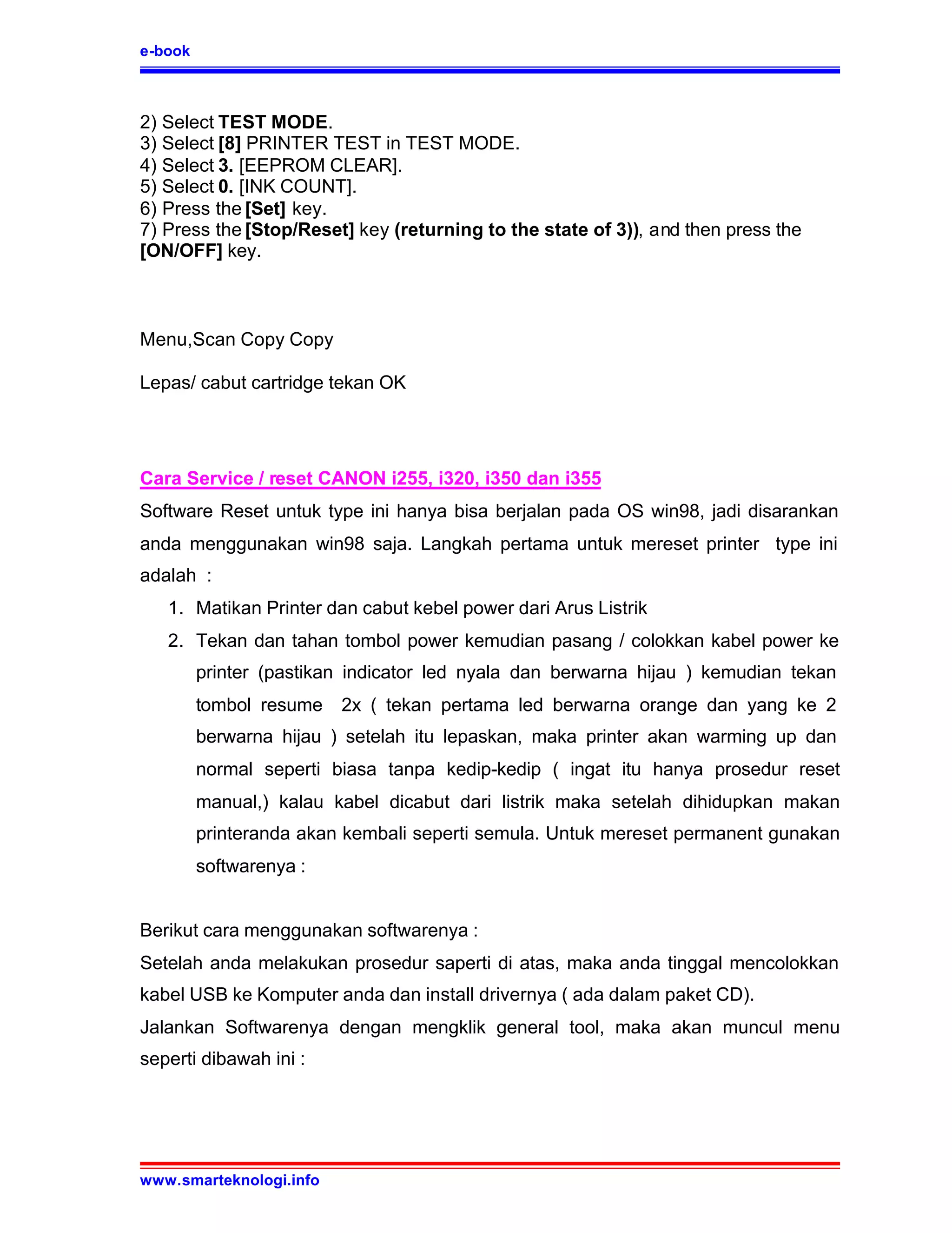 e-book



2) Select TEST MODE.
3) Select [8] PRINTER TEST in TEST MODE.
4) Select 3. [EEPROM CLEAR].
5) Select 0. [INK COUNT].
6) Press the [Set] key.
7) Press the [Stop/Reset] key (returning to the state of 3)), and then press the
[ON/OFF] key.



Menu,Scan Copy Copy

Lepas/ cabut cartridge tekan OK




Cara Service / reset CANON i255, i320, i350 dan i355
Software Reset untuk type ini hanya bisa berjalan pada OS win98, jadi disarankan
anda menggunakan win98 saja. Langkah pertama untuk mereset printer type ini
adalah :
   1. Matikan Printer dan cabut kebel power dari Arus Listrik
   2. Tekan dan tahan tombol power kemudian pasang / colokkan kabel power ke
         printer (pastikan indicator led nyala dan berwarna hijau ) kemudian tekan
         tombol resume   2x ( tekan pertama led berwarna orange dan yang ke 2
         berwarna hijau ) setelah itu lepaskan, maka printer akan warming up dan
         normal seperti biasa tanpa kedip-kedip ( ingat itu hanya prosedur reset
         manual,) kalau kabel dicabut dari listrik maka setelah dihidupkan makan
         printeranda akan kembali seperti semula. Untuk mereset permanent gunakan
         softwarenya :


Berikut cara menggunakan softwarenya :
Setelah anda melakukan prosedur saperti di atas, maka anda tinggal mencolokkan
kabel USB ke Komputer anda dan install drivernya ( ada dalam paket CD).
Jalankan Softwarenya dengan mengklik general tool, maka akan muncul menu
seperti dibawah ini :




www.smarteknologi.info
 