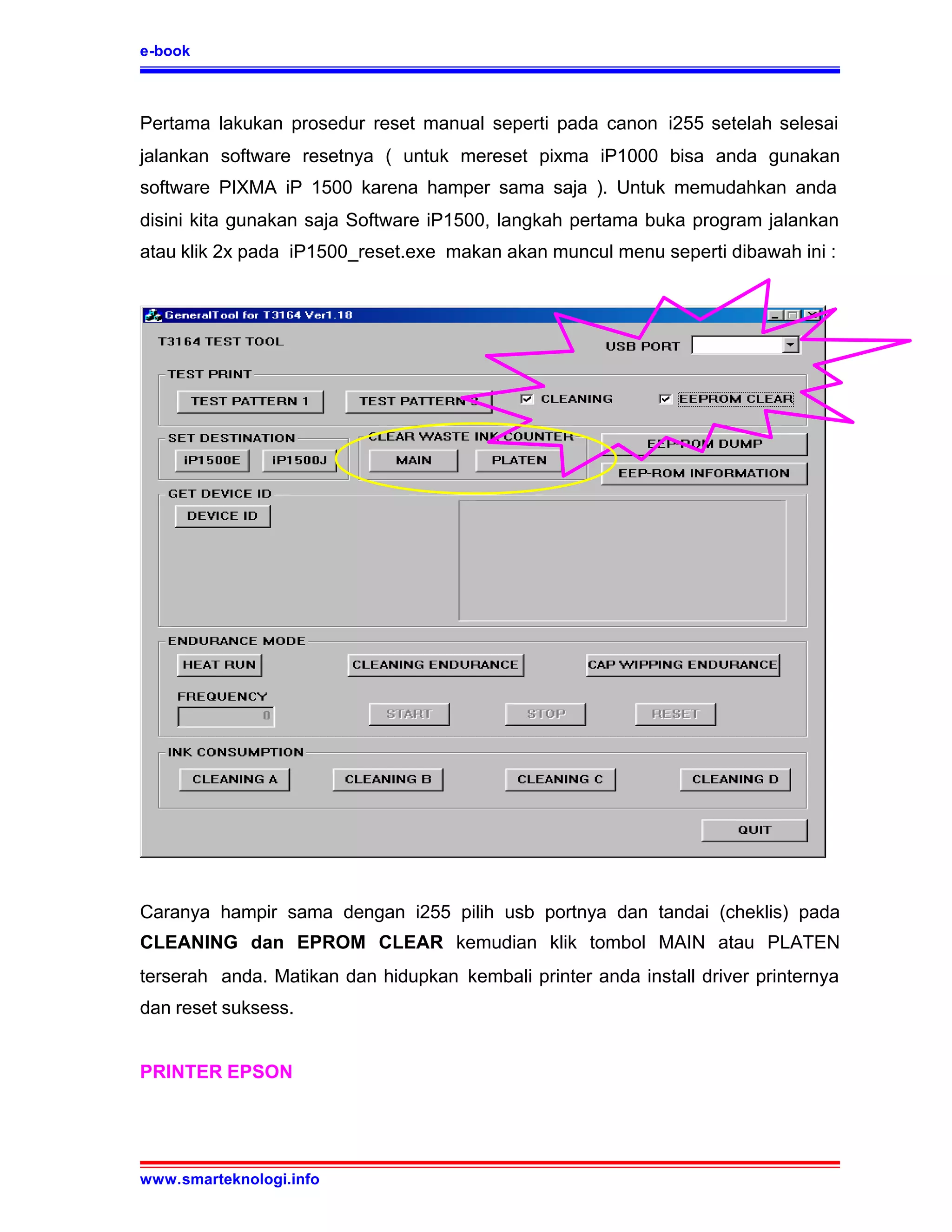 e-book



Pertama lakukan prosedur reset manual seperti pada canon i255 setelah selesai
jalankan software resetnya ( untuk mereset pixma iP1000 bisa anda gunakan
software PIXMA iP 1500 karena hamper sama saja ). Untuk memudahkan anda
disini kita gunakan saja Software iP1500, langkah pertama buka program jalankan
atau klik 2x pada iP1500_reset.exe makan akan muncul menu seperti dibawah ini :




Caranya hampir sama dengan i255 pilih usb portnya dan tandai (cheklis) pada
CLEANING dan EPROM CLEAR kemudian klik tombol MAIN atau PLATEN
terserah anda. Matikan dan hidupkan kembali printer anda install driver printernya
dan reset suksess.


PRINTER EPSON




www.smarteknologi.info
 