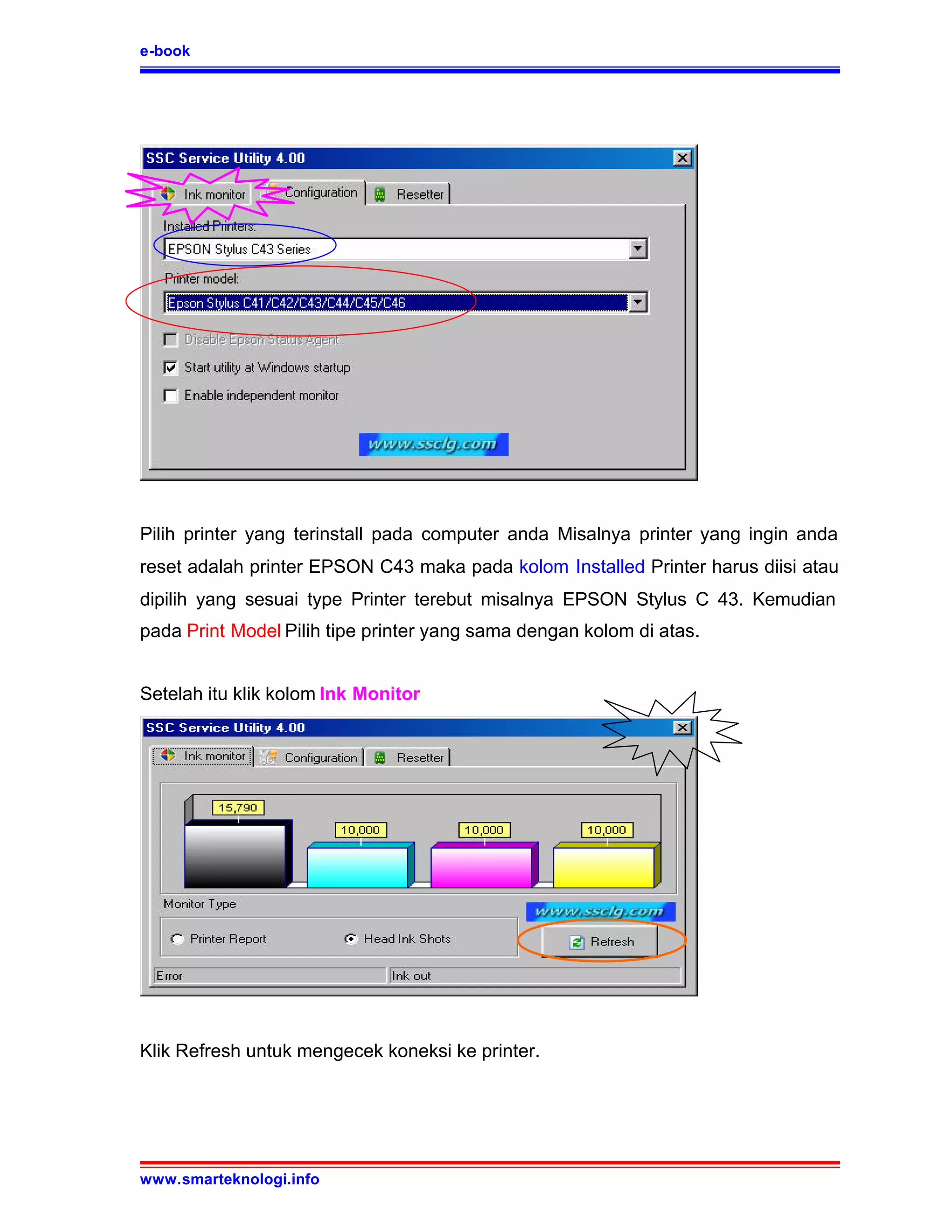 e-book




Pilih printer yang terinstall pada computer anda Misalnya printer yang ingin anda
reset adalah printer EPSON C43 maka pada kolom Installed Printer harus diisi atau
dipilih yang sesuai type Printer terebut misalnya EPSON Stylus C 43. Kemudian
pada Print Model Pilih tipe printer yang sama dengan kolom di atas.


Setelah itu klik kolom Ink Monitor




Klik Refresh untuk mengecek koneksi ke printer.




www.smarteknologi.info
 
