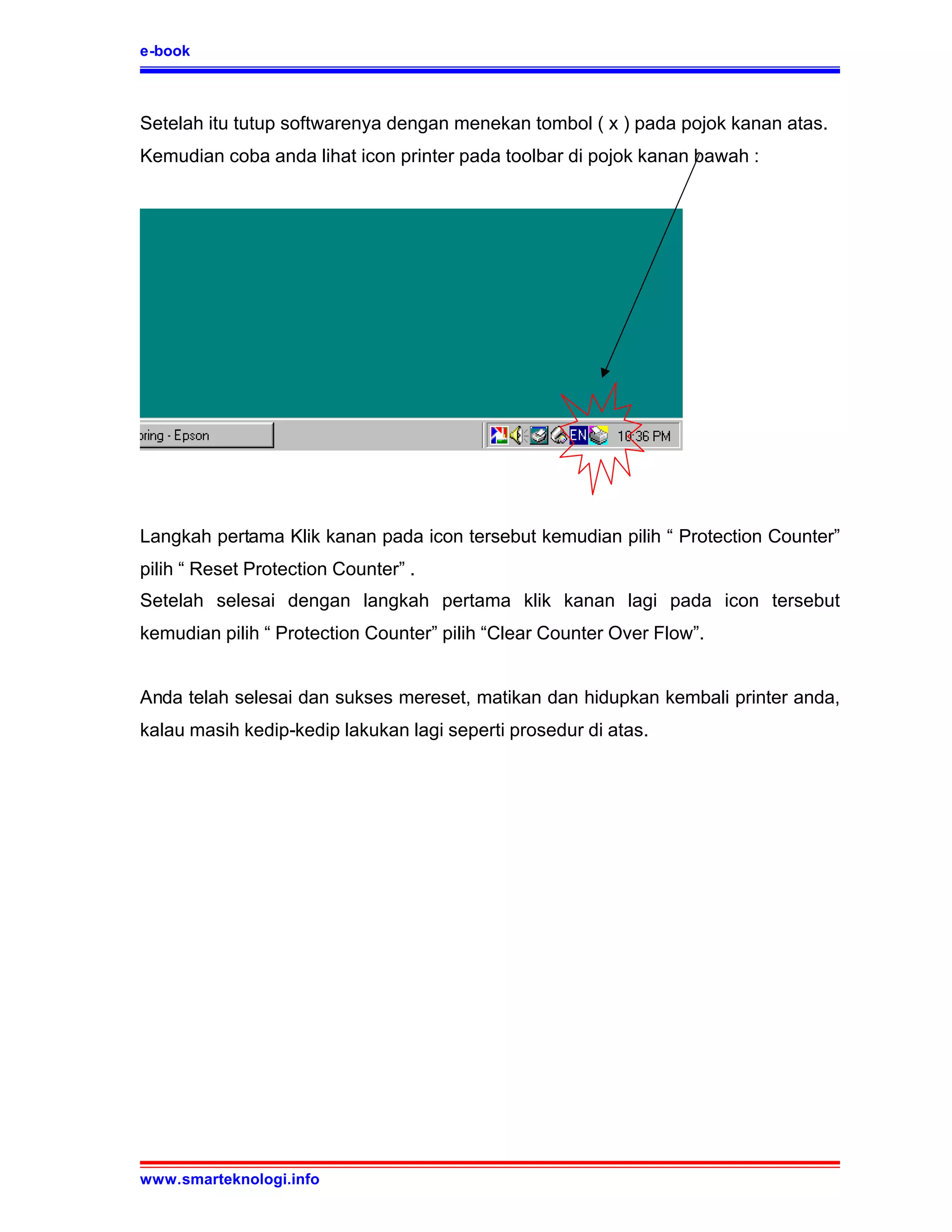 e-book



Setelah itu tutup softwarenya dengan menekan tombol ( x ) pada pojok kanan atas.
Kemudian coba anda lihat icon printer pada toolbar di pojok kanan bawah :




Langkah pertama Klik kanan pada icon tersebut kemudian pilih “ Protection Counter”
pilih “ Reset Protection Counter” .
Setelah selesai dengan langkah pertama klik kanan lagi pada icon tersebut
kemudian pilih “ Protection Counter” pilih “Clear Counter Over Flow”.


Anda telah selesai dan sukses mereset, matikan dan hidupkan kembali printer anda,
kalau masih kedip-kedip lakukan lagi seperti prosedur di atas.




www.smarteknologi.info
 