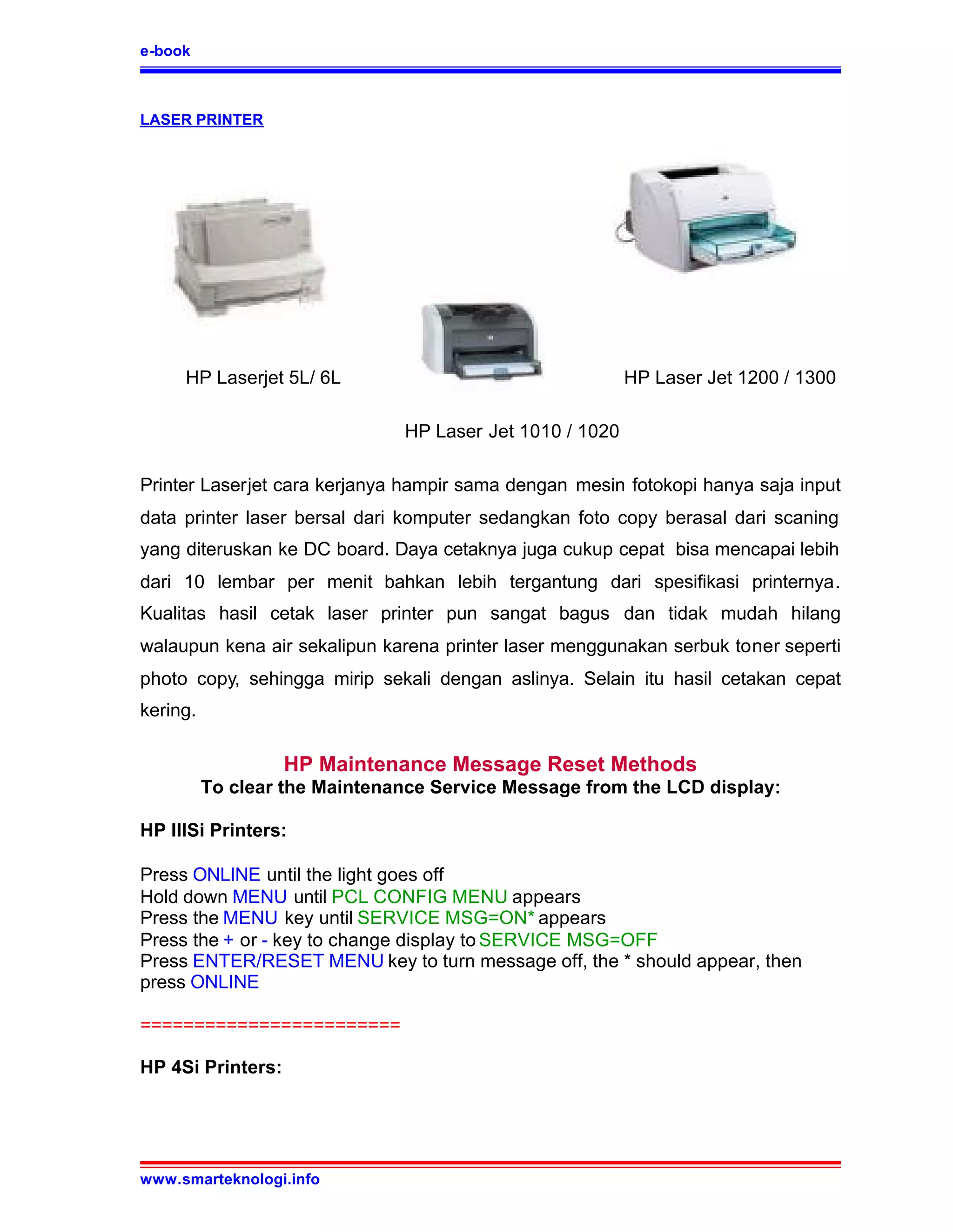 e-book



LASER PRINTER




     HP Laserjet 5L/ 6L                                   HP Laser Jet 1200 / 1300

                               HP Laser Jet 1010 / 1020

Printer Laserjet cara kerjanya hampir sama dengan mesin fotokopi hanya saja input
data printer laser bersal dari komputer sedangkan foto copy berasal dari scaning
yang diteruskan ke DC board. Daya cetaknya juga cukup cepat bisa mencapai lebih
dari 10 lembar per menit bahkan lebih tergantung dari spesifikasi printernya.
Kualitas hasil cetak laser printer pun sangat bagus dan tidak mudah hilang
walaupun kena air sekalipun karena printer laser menggunakan serbuk toner seperti
photo copy, sehingga mirip sekali dengan aslinya. Selain itu hasil cetakan cepat
kering.

                   HP Maintenance Message Reset Methods
          To clear the Maintenance Service Message from the LCD display:

HP IIISi Printers:

Press ONLINE until the light goes off
Hold down MENU until PCL CONFIG MENU appears
Press the MENU key until SERVICE MSG=ON* appears
Press the + or - key to change display to SERVICE MSG=OFF
Press ENTER/RESET MENU key to turn message off, the * should appear, then
press ONLINE

========================

HP 4Si Printers:




www.smarteknologi.info
 