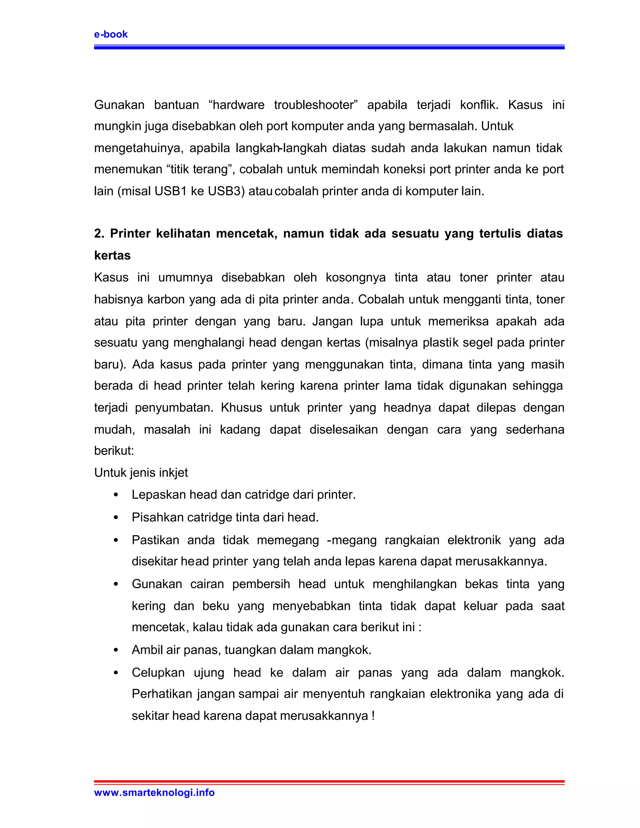 e-book




Gunakan bantuan “hardware troubleshooter” apabila terjadi konflik. Kasus ini
mungkin juga disebabkan oleh port komputer anda yang bermasalah. Untuk
mengetahuinya, apabila langkah-langkah diatas sudah anda lakukan namun tidak
menemukan “titik terang”, cobalah untuk memindah koneksi port printer anda ke port
lain (misal USB1 ke USB3) atau cobalah printer anda di komputer lain.


2. Printer kelihatan mencetak, namun tidak ada sesuatu yang tertulis diatas
kertas
Kasus ini umumnya disebabkan oleh kosongnya tinta atau toner printer atau
habisnya karbon yang ada di pita printer anda. Cobalah untuk mengganti tinta, toner
atau pita printer dengan yang baru. Jangan lupa untuk memeriksa apakah ada
sesuatu yang menghalangi head dengan kertas (misalnya plastik segel pada printer
baru). Ada kasus pada printer yang menggunakan tinta, dimana tinta yang masih
berada di head printer telah kering karena printer lama tidak digunakan sehingga
terjadi penyumbatan. Khusus untuk printer yang headnya dapat dilepas dengan
mudah, masalah ini kadang dapat diselesaikan dengan cara yang sederhana
berikut:
Untuk jenis inkjet
   •     Lepaskan head dan catridge dari printer.
   •     Pisahkan catridge tinta dari head.
   •     Pastikan anda tidak memegang -megang rangkaian elektronik yang ada
         disekitar head printer yang telah anda lepas karena dapat merusakkannya.
   •     Gunakan cairan pembersih head untuk menghilangkan bekas tinta yang
         kering dan beku yang menyebabkan tinta tidak dapat keluar pada saat
         mencetak, kalau tidak ada gunakan cara berikut ini :
   •     Ambil air panas, tuangkan dalam mangkok.
   •     Celupkan ujung head ke dalam air panas yang ada dalam mangkok.
         Perhatikan jangan sampai air menyentuh rangkaian elektronika yang ada di
         sekitar head karena dapat merusakkannya !




www.smarteknologi.info
 