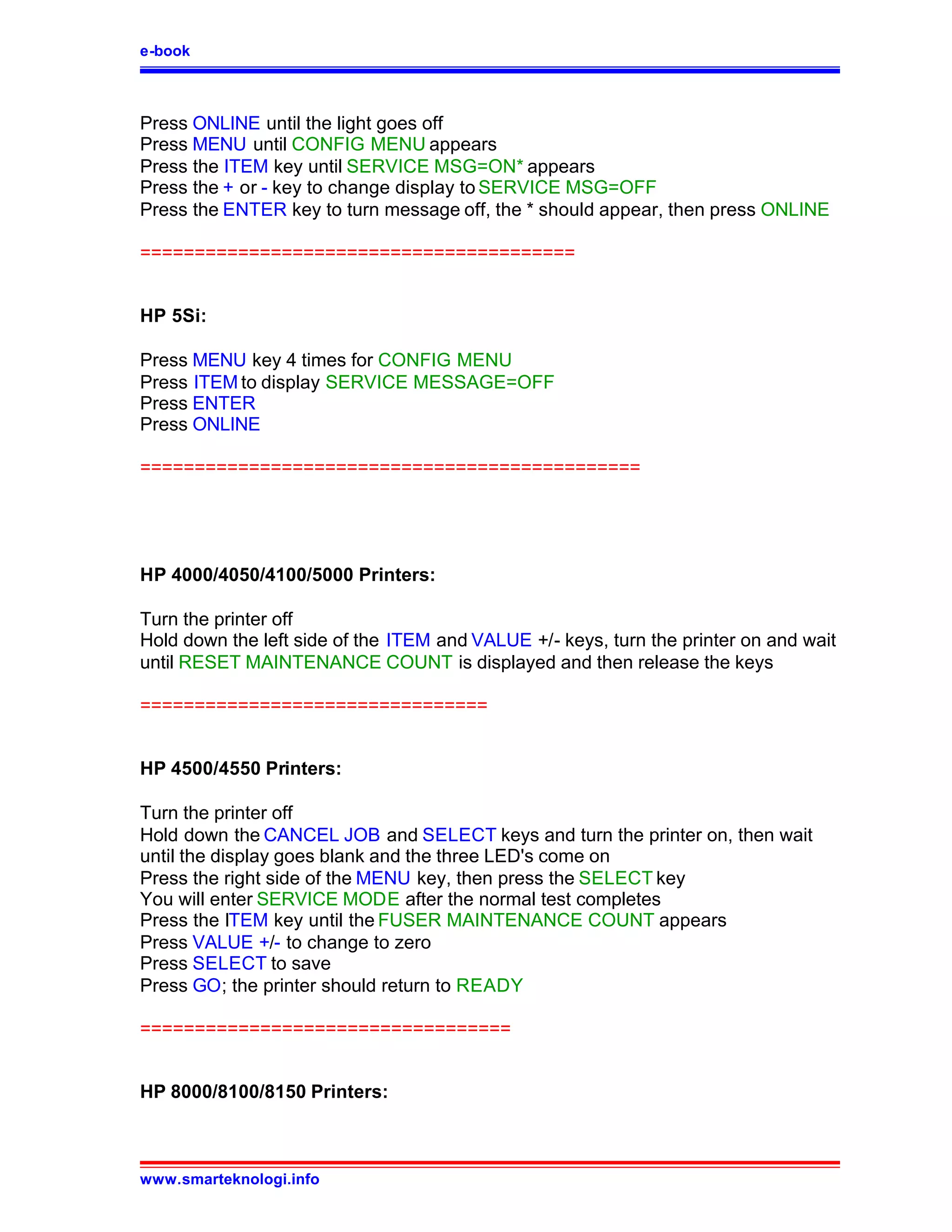 e-book



Press ONLINE until the light goes off
Press MENU until CONFIG MENU appears
Press the ITEM key until SERVICE MSG=ON* appears
Press the + or - key to change display to SERVICE MSG=OFF
Press the ENTER key to turn message off, the * should appear, then press ONLINE

========================================


HP 5Si:

Press MENU key 4 times for CONFIG MENU
Press ITEM to display SERVICE MESSAGE=OFF
Press ENTER
Press ONLINE

==============================================




HP 4000/4050/4100/5000 Printers:

Turn the printer off
Hold down the left side of the ITEM and VALUE +/- keys, turn the printer on and wait
until RESET MAINTENANCE COUNT is displayed and then release the keys

================================


HP 4500/4550 Printers:

Turn the printer off
Hold down the CANCEL JOB and SELECT keys and turn the printer on, then wait
until the display goes blank and the three LED's come on
Press the right side of the MENU key, then press the SELECT key
You will enter SERVICE MODE after the normal test completes
Press the ITEM key until the FUSER MAINTENANCE COUNT appears
Press VALUE +/- to change to zero
Press SELECT to save
Press GO; the printer should return to READY

==================================


HP 8000/8100/8150 Printers:



www.smarteknologi.info
 