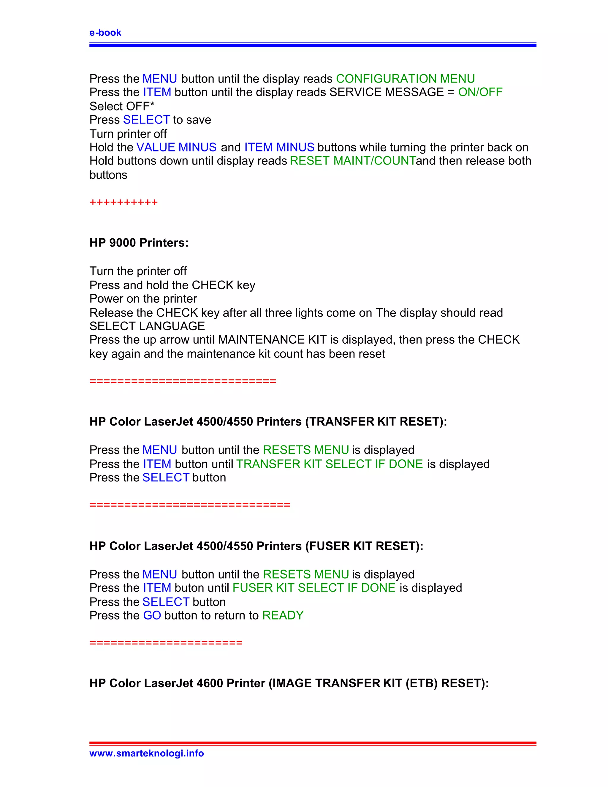 e-book



Press the MENU button until the display reads CONFIGURATION MENU
Press the ITEM button until the display reads SERVICE MESSAGE = ON/OFF
Select OFF*
Press SELECT to save
Turn printer off
Hold the VALUE MINUS and ITEM MINUS buttons while turning the printer back on
Hold buttons down until display reads RESET MAINT/COUNTand then release both
buttons

++++++++++


HP 9000 Printers:

Turn the printer off
Press and hold the CHECK key
Power on the printer
Release the CHECK key after all three lights come on The display should read
SELECT LANGUAGE
Press the up arrow until MAINTENANCE KIT is displayed, then press the CHECK
key again and the maintenance kit count has been reset

===========================


HP Color LaserJet 4500/4550 Printers (TRANSFER KIT RESET):

Press the MENU button until the RESETS MENU is displayed
Press the ITEM button until TRANSFER KIT SELECT IF DONE is displayed
Press the SELECT button

=============================


HP Color LaserJet 4500/4550 Printers (FUSER KIT RESET):

Press the MENU button until the RESETS MENU is displayed
Press the ITEM buton until FUSER KIT SELECT IF DONE is displayed
Press the SELECT button
Press the GO button to return to READY

======================


HP Color LaserJet 4600 Printer (IMAGE TRANSFER KIT (ETB) RESET):




www.smarteknologi.info
 