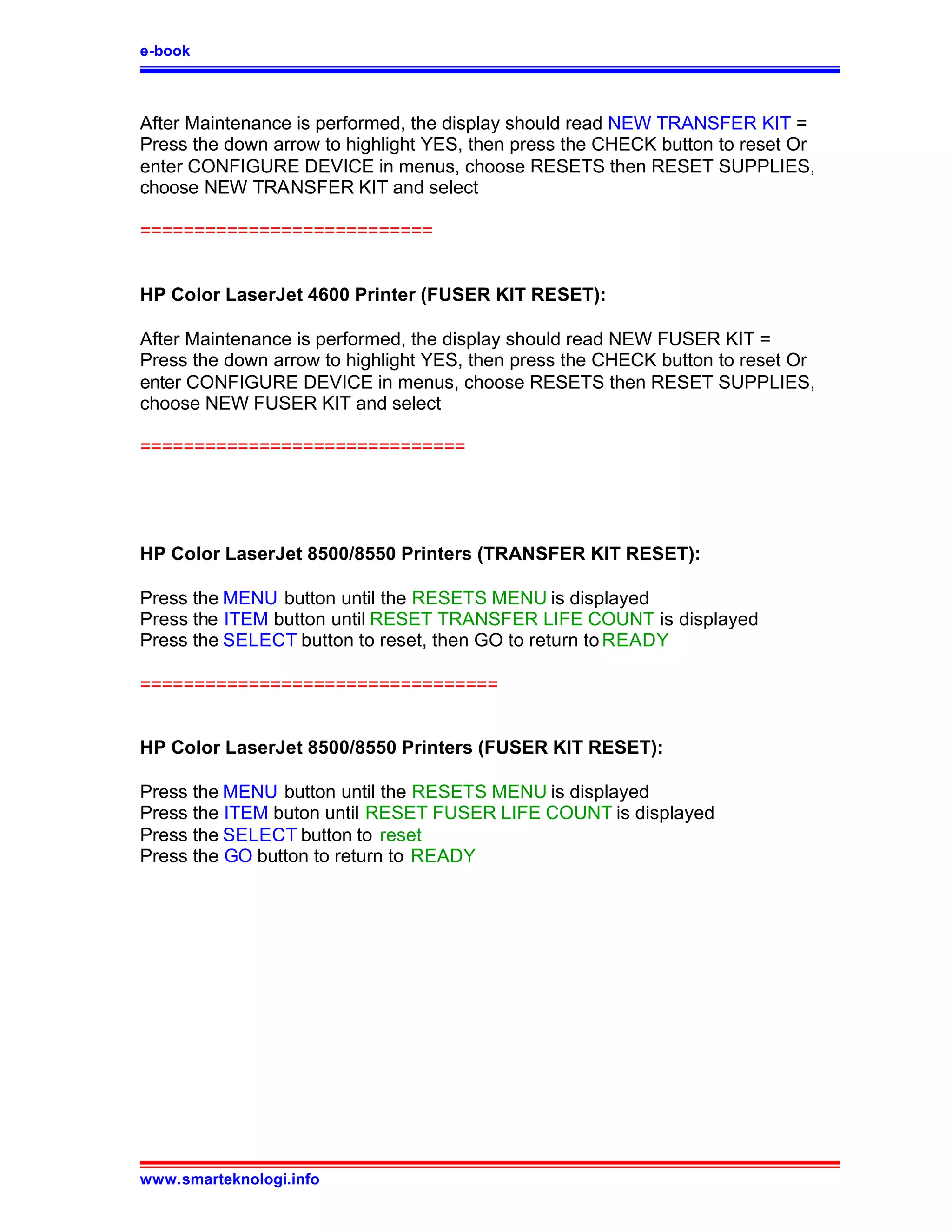 e-book



After Maintenance is performed, the display should read NEW TRANSFER KIT =
Press the down arrow to highlight YES, then press the CHECK button to reset Or
enter CONFIGURE DEVICE in menus, choose RESETS then RESET SUPPLIES,
choose NEW TRANSFER KIT and select

===========================


HP Color LaserJet 4600 Printer (FUSER KIT RESET):

After Maintenance is performed, the display should read NEW FUSER KIT =
Press the down arrow to highlight YES, then press the CHECK button to reset Or
enter CONFIGURE DEVICE in menus, choose RESETS then RESET SUPPLIES,
choose NEW FUSER KIT and select

==============================




HP Color LaserJet 8500/8550 Printers (TRANSFER KIT RESET):

Press the MENU button until the RESETS MENU is displayed
Press the ITEM button until RESET TRANSFER LIFE COUNT is displayed
Press the SELECT button to reset, then GO to return to READY

=================================


HP Color LaserJet 8500/8550 Printers (FUSER KIT RESET):

Press the MENU button until the RESETS MENU is displayed
Press the ITEM buton until RESET FUSER LIFE COUNT is displayed
Press the SELECT button to reset
Press the GO button to return to READY




www.smarteknologi.info
 