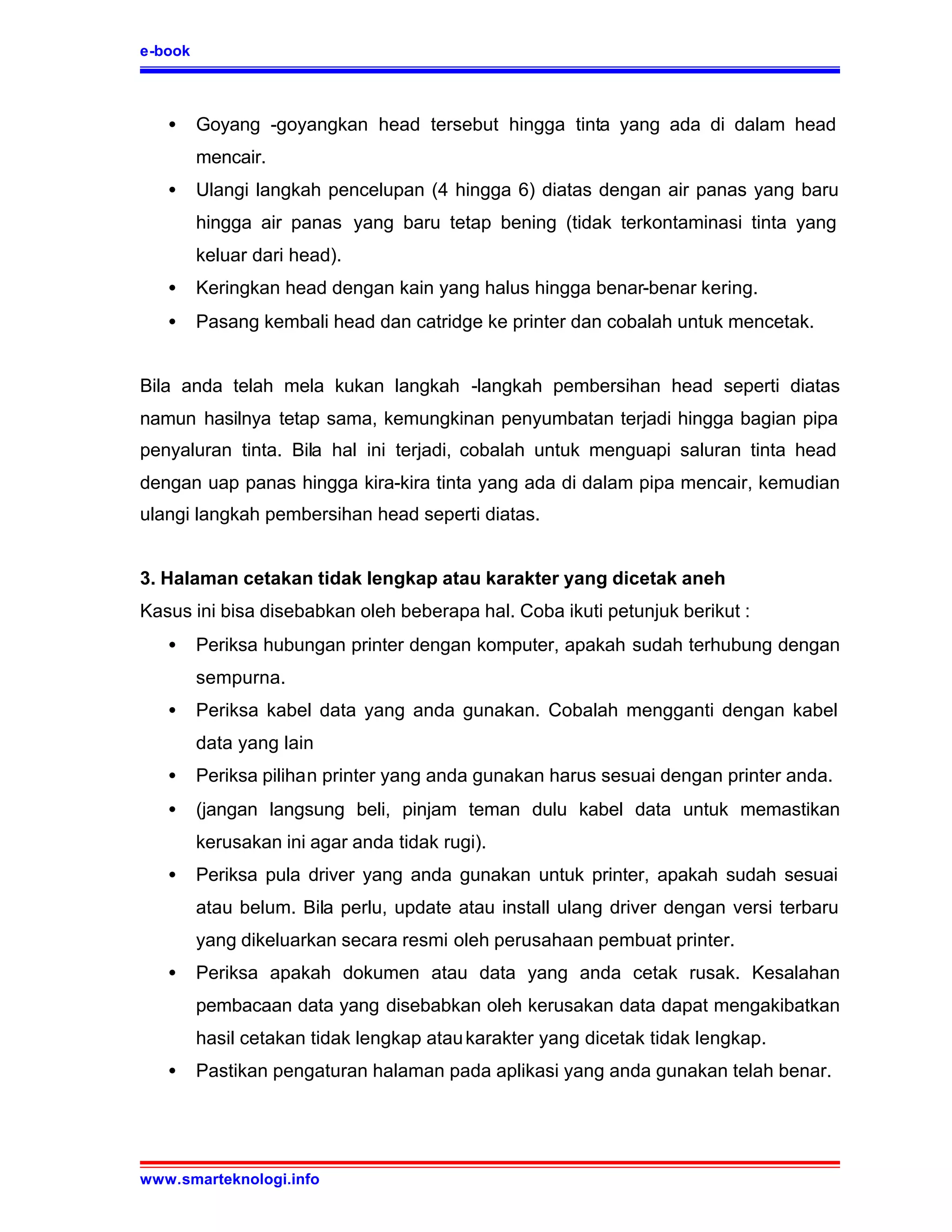 e-book



   •     Goyang -goyangkan head tersebut hingga tinta yang ada di dalam head
         mencair.
   •     Ulangi langkah pencelupan (4 hingga 6) diatas dengan air panas yang baru
         hingga air panas yang baru tetap bening (tidak terkontaminasi tinta yang
         keluar dari head).
   •     Keringkan head dengan kain yang halus hingga benar-benar kering.
   •     Pasang kembali head dan catridge ke printer dan cobalah untuk mencetak.


Bila anda telah mela kukan langkah -langkah pembersihan head seperti diatas
namun hasilnya tetap sama, kemungkinan penyumbatan terjadi hingga bagian pipa
penyaluran tinta. Bila hal ini terjadi, cobalah untuk menguapi saluran tinta head
dengan uap panas hingga kira-kira tinta yang ada di dalam pipa mencair, kemudian
ulangi langkah pembersihan head seperti diatas.


3. Halaman cetakan tidak lengkap atau karakter yang dicetak aneh
Kasus ini bisa disebabkan oleh beberapa hal. Coba ikuti petunjuk berikut :
   •     Periksa hubungan printer dengan komputer, apakah sudah terhubung dengan
         sempurna.
   •     Periksa kabel data yang anda gunakan. Cobalah mengganti dengan kabel
         data yang lain
   •     Periksa pilihan printer yang anda gunakan harus sesuai dengan printer anda.
   •     (jangan langsung beli, pinjam teman dulu kabel data untuk memastikan
         kerusakan ini agar anda tidak rugi).
   •     Periksa pula driver yang anda gunakan untuk printer, apakah sudah sesuai
         atau belum. Bila perlu, update atau install ulang driver dengan versi terbaru
         yang dikeluarkan secara resmi oleh perusahaan pembuat printer.
   •     Periksa apakah dokumen atau data yang anda cetak rusak. Kesalahan
         pembacaan data yang disebabkan oleh kerusakan data dapat mengakibatkan
         hasil cetakan tidak lengkap atau karakter yang dicetak tidak lengkap.
   •     Pastikan pengaturan halaman pada aplikasi yang anda gunakan telah benar.




www.smarteknologi.info
 