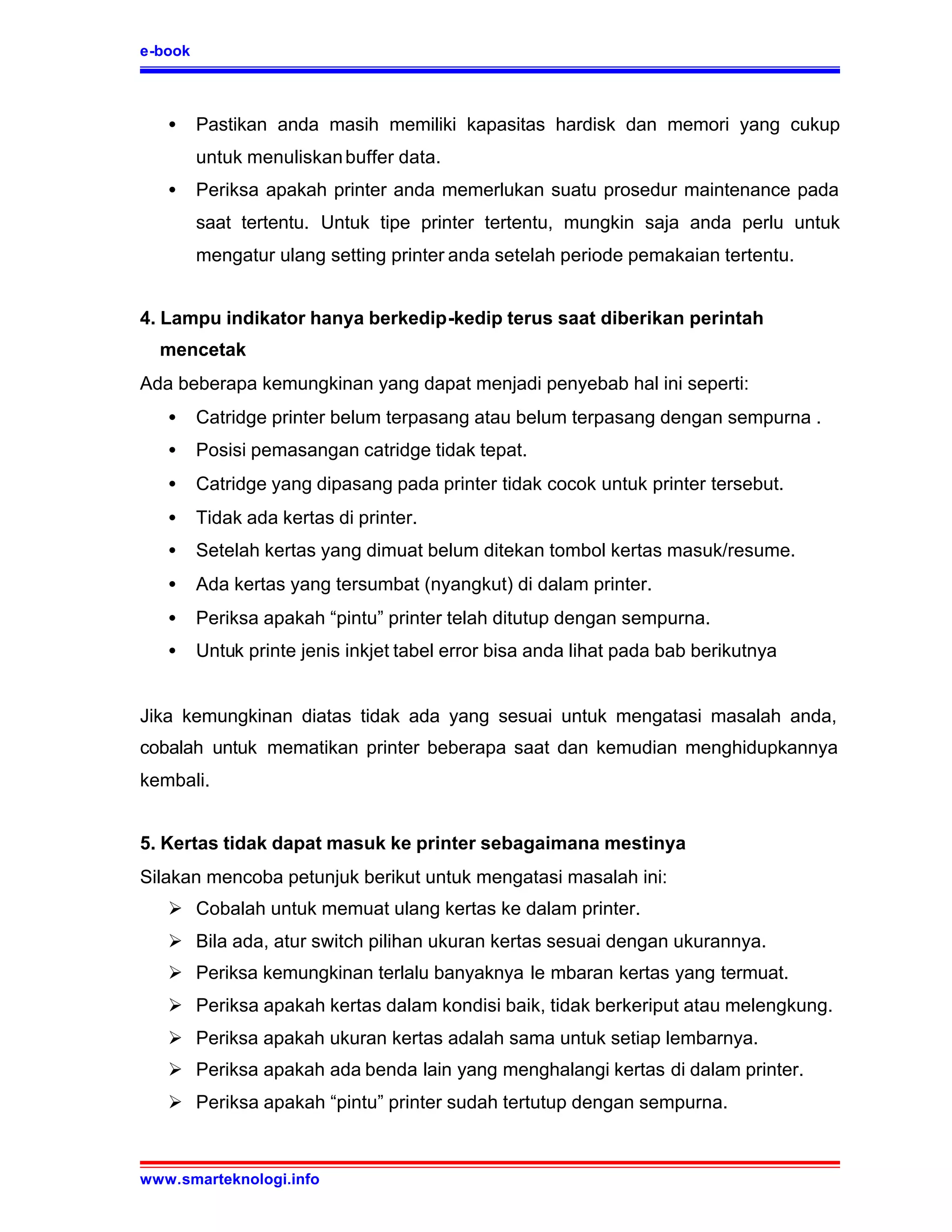 e-book



   •     Pastikan anda masih memiliki kapasitas hardisk dan memori yang cukup
         untuk menuliskan buffer data.
   •     Periksa apakah printer anda memerlukan suatu prosedur maintenance pada
         saat tertentu. Untuk tipe printer tertentu, mungkin saja anda perlu untuk
         mengatur ulang setting printer anda setelah periode pemakaian tertentu.


4. Lampu indikator hanya berkedip-kedip terus saat diberikan perintah
  mencetak
Ada beberapa kemungkinan yang dapat menjadi penyebab hal ini seperti:
   •     Catridge printer belum terpasang atau belum terpasang dengan sempurna .
   •     Posisi pemasangan catridge tidak tepat.
   •     Catridge yang dipasang pada printer tidak cocok untuk printer tersebut.
   •     Tidak ada kertas di printer.
   •     Setelah kertas yang dimuat belum ditekan tombol kertas masuk/resume.
   •     Ada kertas yang tersumbat (nyangkut) di dalam printer.
   •     Periksa apakah “pintu” printer telah ditutup dengan sempurna.
   •     Untuk printe jenis inkjet tabel error bisa anda lihat pada bab berikutnya


Jika kemungkinan diatas tidak ada yang sesuai untuk mengatasi masalah anda,
cobalah untuk mematikan printer beberapa saat dan kemudian menghidupkannya
kembali.


5. Kertas tidak dapat masuk ke printer sebagaimana mestinya
Silakan mencoba petunjuk berikut untuk mengatasi masalah ini:
   Ø Cobalah untuk memuat ulang kertas ke dalam printer.
   Ø Bila ada, atur switch pilihan ukuran kertas sesuai dengan ukurannya.
   Ø Periksa kemungkinan terlalu banyaknya le mbaran kertas yang termuat.
   Ø Periksa apakah kertas dalam kondisi baik, tidak berkeriput atau melengkung.
   Ø Periksa apakah ukuran kertas adalah sama untuk setiap lembarnya.
   Ø Periksa apakah ada benda lain yang menghalangi kertas di dalam printer.
   Ø Periksa apakah “pintu” printer sudah tertutup dengan sempurna.



www.smarteknologi.info
 