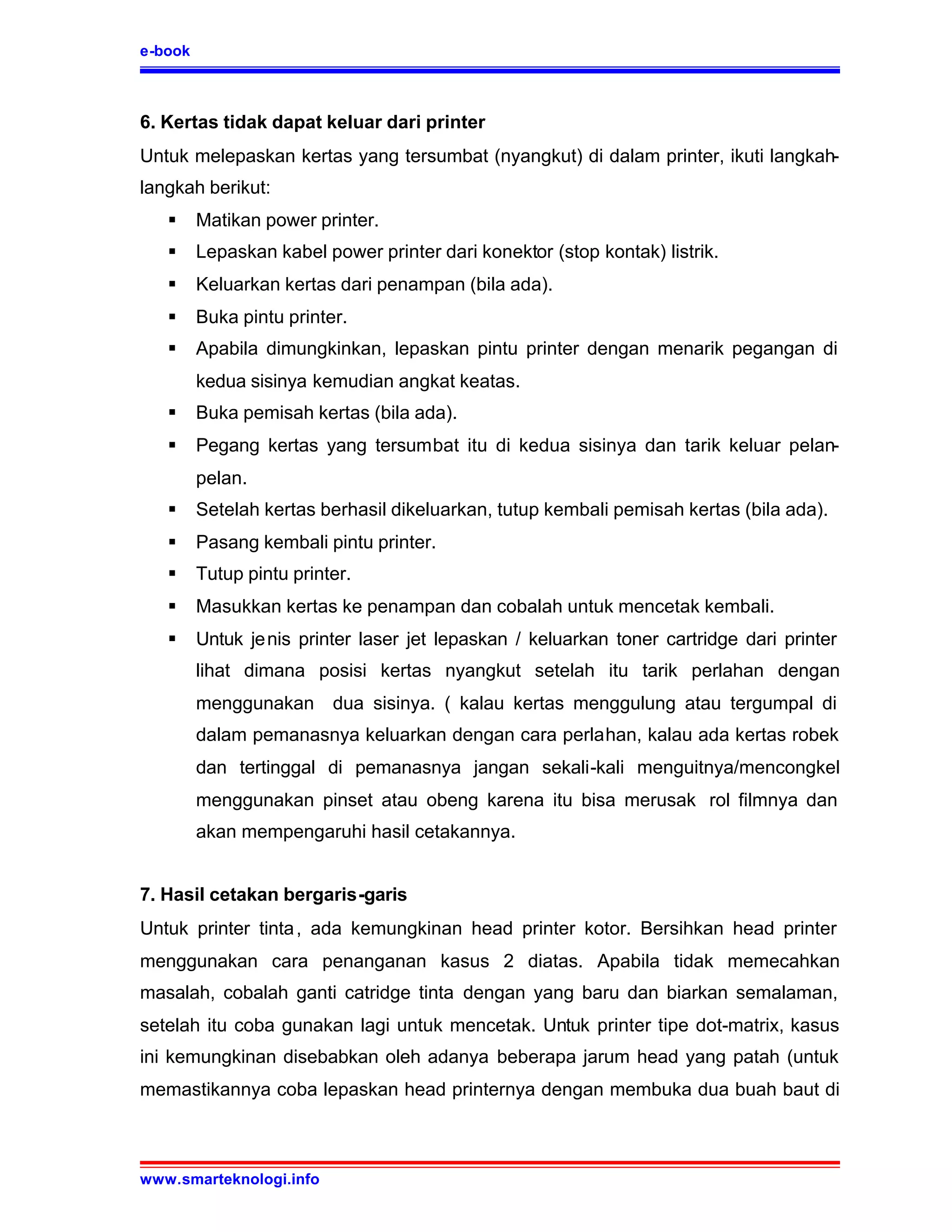 e-book



6. Kertas tidak dapat keluar dari printer
Untuk melepaskan kertas yang tersumbat (nyangkut) di dalam printer, ikuti langkah-
langkah berikut:
   §     Matikan power printer.
   §     Lepaskan kabel power printer dari konektor (stop kontak) listrik.
   §     Keluarkan kertas dari penampan (bila ada).
   §     Buka pintu printer.
   §     Apabila dimungkinkan, lepaskan pintu printer dengan menarik pegangan di
         kedua sisinya kemudian angkat keatas.
   §     Buka pemisah kertas (bila ada).
   §     Pegang kertas yang tersumbat itu di kedua sisinya dan tarik keluar pelan-
         pelan.
   §     Setelah kertas berhasil dikeluarkan, tutup kembali pemisah kertas (bila ada).
   §     Pasang kembali pintu printer.
   §     Tutup pintu printer.
   §     Masukkan kertas ke penampan dan cobalah untuk mencetak kembali.
   §     Untuk je nis printer laser jet lepaskan / keluarkan toner cartridge dari printer
         lihat dimana posisi kertas nyangkut setelah itu tarik perlahan dengan
         menggunakan dua sisinya. ( kalau kertas menggulung atau tergumpal di
         dalam pemanasnya keluarkan dengan cara perlahan, kalau ada kertas robek
         dan tertinggal di pemanasnya jangan sekali-kali menguitnya/mencongkel
         menggunakan pinset atau obeng karena itu bisa merusak rol filmnya dan
         akan mempengaruhi hasil cetakannya.


7. Hasil cetakan bergaris-garis
Untuk printer tinta , ada kemungkinan head printer kotor. Bersihkan head printer
menggunakan cara penanganan kasus 2 diatas. Apabila tidak memecahkan
masalah, cobalah ganti catridge tinta dengan yang baru dan biarkan semalaman,
setelah itu coba gunakan lagi untuk mencetak. Untuk printer tipe dot-matrix, kasus
ini kemungkinan disebabkan oleh adanya beberapa jarum head yang patah (untuk
memastikannya coba lepaskan head printernya dengan membuka dua buah baut di



www.smarteknologi.info
 