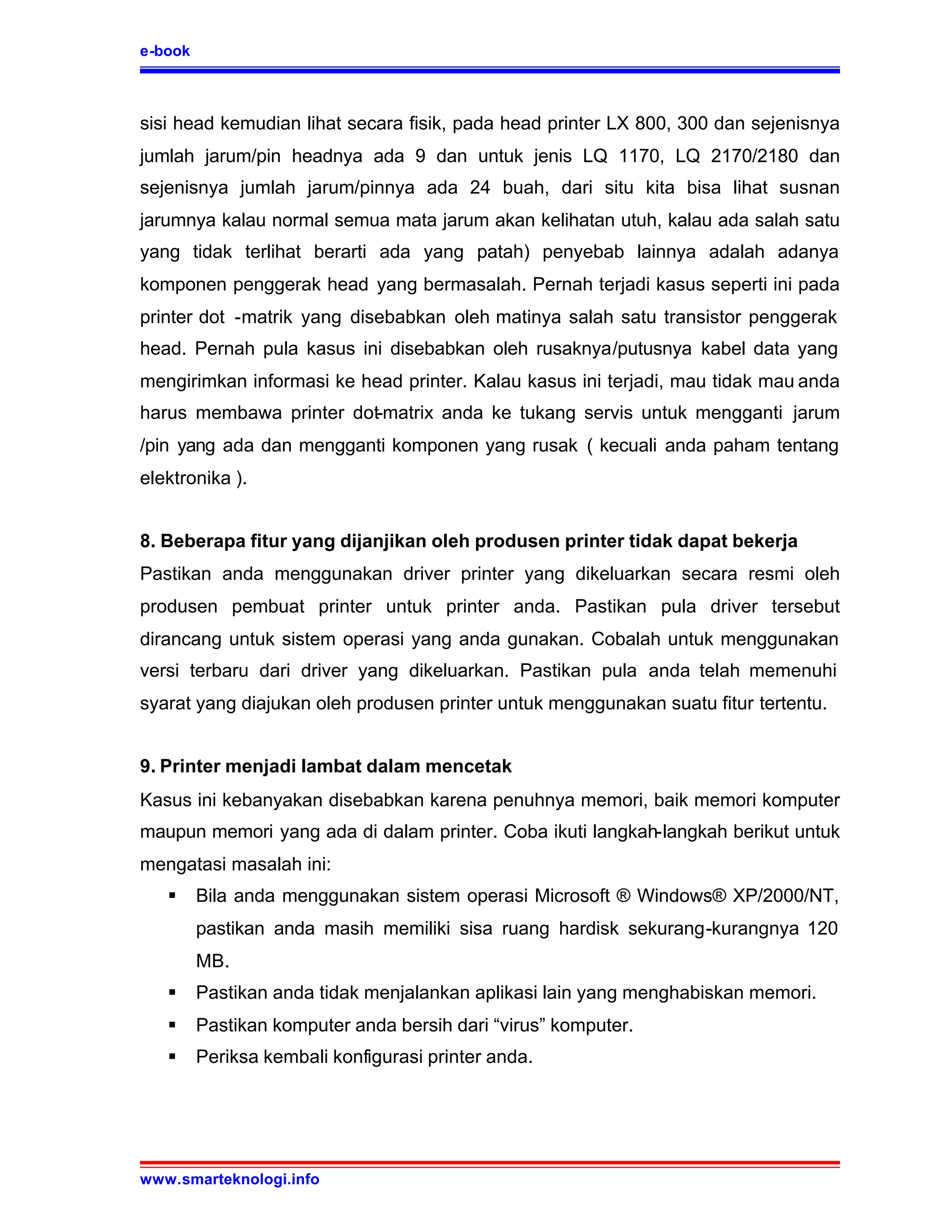 e-book



sisi head kemudian lihat secara fisik, pada head printer LX 800, 300 dan sejenisnya
jumlah jarum/pin headnya ada 9 dan untuk jenis LQ 1170, LQ 2170/2180 dan
sejenisnya jumlah jarum/pinnya ada 24 buah, dari situ kita bisa lihat susnan
jarumnya kalau normal semua mata jarum akan kelihatan utuh, kalau ada salah satu
yang tidak terlihat berarti ada yang patah) penyebab lainnya adalah adanya
komponen penggerak head yang bermasalah. Pernah terjadi kasus seperti ini pada
printer dot -matrik yang disebabkan oleh matinya salah satu transistor penggerak
head. Pernah pula kasus ini disebabkan oleh rusaknya/putusnya kabel data yang
mengirimkan informasi ke head printer. Kalau kasus ini terjadi, mau tidak mau anda
harus membawa printer dot-matrix anda ke tukang servis untuk mengganti jarum
/pin yang ada dan mengganti komponen yang rusak ( kecuali anda paham tentang
elektronika ).


8. Beberapa fitur yang dijanjikan oleh produsen printer tidak dapat bekerja
Pastikan anda menggunakan driver printer yang dikeluarkan secara resmi oleh
produsen pembuat printer untuk printer anda. Pastikan pula driver tersebut
dirancang untuk sistem operasi yang anda gunakan. Cobalah untuk menggunakan
versi terbaru dari driver yang dikeluarkan. Pastikan pula anda telah memenuhi
syarat yang diajukan oleh produsen printer untuk menggunakan suatu fitur tertentu.


9. Printer menjadi lambat dalam mencetak
Kasus ini kebanyakan disebabkan karena penuhnya memori, baik memori komputer
maupun memori yang ada di dalam printer. Coba ikuti langkah-langkah berikut untuk
mengatasi masalah ini:
   §     Bila anda menggunakan sistem operasi Microsoft ® Windows® XP/2000/NT,
         pastikan anda masih memiliki sisa ruang hardisk sekurang-kurangnya 120
         MB.
   §     Pastikan anda tidak menjalankan aplikasi lain yang menghabiskan memori.
   §     Pastikan komputer anda bersih dari “virus” komputer.
   §     Periksa kembali konfigurasi printer anda.




www.smarteknologi.info
 