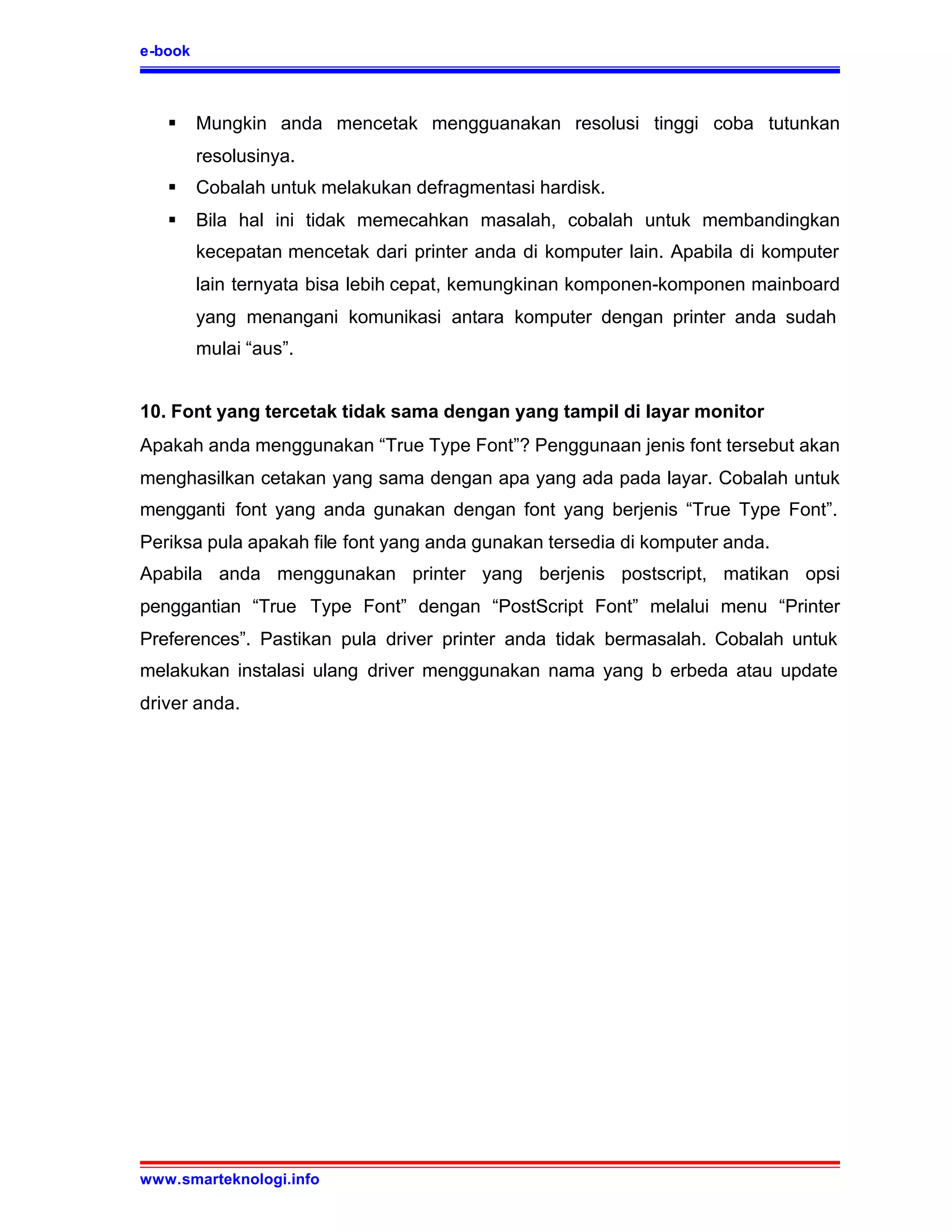 e-book



   §     Mungkin anda mencetak mengguanakan resolusi tinggi coba tutunkan
         resolusinya.
   §     Cobalah untuk melakukan defragmentasi hardisk.
   §     Bila hal ini tidak memecahkan masalah, cobalah untuk membandingkan
         kecepatan mencetak dari printer anda di komputer lain. Apabila di komputer
         lain ternyata bisa lebih cepat, kemungkinan komponen-komponen mainboard
         yang menangani komunikasi antara komputer dengan printer anda sudah
         mulai “aus”.


10. Font yang tercetak tidak sama dengan yang tampil di layar monitor
Apakah anda menggunakan “True Type Font”? Penggunaan jenis font tersebut akan
menghasilkan cetakan yang sama dengan apa yang ada pada layar. Cobalah untuk
mengganti font yang anda gunakan dengan font yang berjenis “True Type Font”.
Periksa pula apakah file font yang anda gunakan tersedia di komputer anda.
Apabila anda menggunakan printer yang berjenis postscript, matikan opsi
penggantian “True Type Font” dengan “PostScript Font” melalui menu “Printer
Preferences”. Pastikan pula driver printer anda tidak bermasalah. Cobalah untuk
melakukan instalasi ulang driver menggunakan nama yang b erbeda atau update
driver anda.




www.smarteknologi.info
 