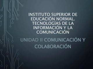 INSTITUTO SUPERIOR DE 
EDUCACIÓN NORMAL. 
TECNOLOGÍAS DE LA 
INFORMACIÓN Y LA 
COMUNICACIÓN 
UNIDAD II COMUNICACIÓN Y 
COLABORACIÓN 
 