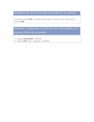 Navegando por los archivos que tienes abiertos en Autocad
Pulsa la tecla CTRL y déjala presionada mientras vas pulsando la
tecla TAB.
Ocultando o modificando el icono WCS que está ubicado en la
izquierda inferior de la pantalla.
1. Digita UCSICON y ENTER
2. Digita OFF para apagarlo y ENTER
 