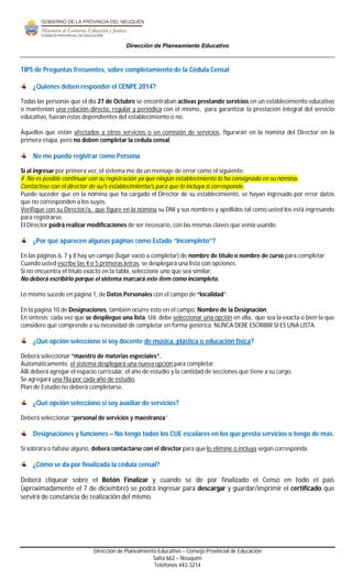 Dirección de Planeamiento Educativo 
TIPS de Preguntas frecuentes, sobre completamiento de la Cédula Censal 
¿Quiénes deben responder el CENPE 2014? 
Todas las personas que el día 27 de Octubre se encontraban activas prestando servicios en un establecimiento educativo 
o mantenían una relación directa, regular y periódica con el mismo, para garantizar la prestación integral del servicio 
educativo, fueran éstas dependientes del establecimiento o no. 
Aquellos que están afectados a otros servicios o en comisión de servicios, figurarán en la nómina del Director en la 
primera etapa, pero no deben completar la cedula censal. 
Dirección de Planeamiento Educativo – Consejo Provincial de Educación 
Salta 662 – Neuquén 
Teléfonos 443-3214 
No me puedo registrar como Persona 
Si al ingresar por primera vez, el sistema me da un mensaje de error como el siguiente: 
# No es posible continuar con su registración ya que ningún establecimiento lo ha consignado en su nómina. 
Contáctese con el director de su/s establecimiento/s para que lo incluya si corresponde. 
Puede suceder que en la nómina que ha cargado el Director de su establecimiento, se hayan ingresado por error datos 
que no corresponden a los suyos. 
Verifique con su Director/a, que figure en la nómina su DNI y sus nombres y apellidos tal como usted los está ingresando 
para registrarse. 
El Director podrá realizar modificaciones de ser necesario, con las mismas claves que venía usando. 
¿Por qué aparecen algunas páginas como Estado “Incompleto”? 
En las páginas 6, 7 y 8 hay un campo (lugar vacío a completar) de nombre de título o nombre de curso para completar. 
Cuando usted escribe las 4 o 5 primeras letras, se desplegará una lista con opciones. 
Si no encuentra el título exacto en la tabla, seleccione uno que sea similar. 
No deberá escribirlo porque el sistema marcará este ítem como incompleto. 
Lo mismo sucede en página 1, de Datos Personales con el campo de “localidad”. 
En la página 10 de Designaciones, también ocurre esto en el campo: Nombre de la Designación. 
En síntesis; cada vez que se despliegue una lista, Ud. debe seleccionar una opción en ella, que sea la exacta o bien la que 
considere que comprende a su necesidad de completar en forma genérica. NUNCA DEBE ESCRIBIR SI ES UNA LISTA. 
¿Qué opción selecciono si soy docente de música, plástica o educación física? 
Deberá seleccionar “maestro de materias especiales”. 
Automáticamente, el sistema desplegará una nueva opción para completar. 
Allí deberá agregar el espacio curricular, el año de estudio y la cantidad de secciones que tiene a su cargo. 
Se agregará una fila por cada año de estudio. 
Plan de Estudio no deberá completarse. 
¿Qué opción selecciono si soy auxiliar de servicios? 
Deberá seleccionar “personal de servicios y maestranza”. 
Designaciones y funciones – No tengo todos los CUE escolares en los que presto servicios o tengo de más. 
Si sobrara o faltase alguno, deberá contactarse con el director para que lo elimine o incluya según corresponda. 
¿Cómo se da por finalizada la cédula censal? 
Deberá cliquear sobre el Botón Finalizar y cuando se de por finalizado el Censo en todo el país 
(aproximadamente el 7 de diciembre) se podrá ingresar para descargar y guardar/imprimir el certificado que 
servirá de constancia de realización del mismo. 
