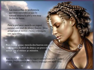 Las mascarillas de preferencia
   que sean naturales ya que lo
   natural mejora la piel y son muy
   fáciles de hacer.

 Para la piel seca: mezcla un yogurt
 natural con miel de abeja y huevo. Deja
 actuar por al menos 1 hora y enjuágalo
 con agua tibia.



Para la piel grasa: mezcla dos huevos con una
cucharadita de miel de abeja y un poco de agua. Deja
actuar por al menos 30 minutos.


Para la piel mixta: mezcla yogurt natural con una frutilla y
avena. Déjalo actuar por 1 hora y enjuaga con agua tibia.
 
