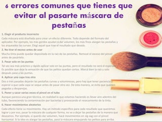 6 errores comunes que tienes que
evitar al pasarte máscara de
pestañas
1. Elegir el producto incorrecto
Cada máscara está diseñada para crear un efecto diferente. Todo depende del formato del
aplicador. Por ejemplo, los más gordos ayudan a dar volumen, los más finos alargan las pestañas y
los arqueados las curvan. Elegí aquel que trae el resultado que deseás.
2. No tirar el exceso antes de usar
Mucha tinta puede quedar depositada en la raíz de las pestañas. Remové el exceso del pincel
antes de pasártelo.
3. Pasar solo en las puntas
Tal vez sea más práctico y rápido aplicar solo en las puntas, pero el resultado no será el esperado.
Es posible que deje la sensación de que los pelitos quedan cortos. Marcá bien la raíz y solo
después pasá a las puntas.
4. Aplicar una capa tras otra
Dos o tres pasadas dejarán las pestañas curvas y voluminosas, pero hay que tener paciencia y
esperar a que cada capa se seque antes de pasar otra vez. De esta manera, se evita que queden
pegadas y desparejas.
5. Poner y sacar varias veces el pincel en el tubo
Aunque parezca una gran técnica, en realidad lo que estamos haciendo es llevar aire adentro del
tubo, favoreciendo la contaminación por bacterias y provocando el resecamiento de la tinta.
6. Hacer movimientos aleatorios
Cada efecto tiene su movimiento. Hay un método especifico para cada resultado que queremos
lograr y por eso, pasar la máscara de cualquier forma, no va a dejar las pestañas de la manera que
deseamos. Por ejemplo, si querés dar volumen, hacé movimientos en zig-zag con el pincel
horizontal. Si la idea es alargar las pestañas, pasá la máscara empujando los pelitos para arriba.
 