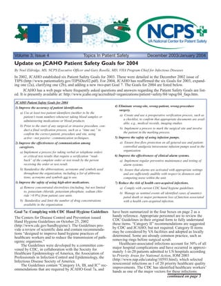 Volume 3, Issue 4 Topics In Patient Safety December 2003/January 2004
continued on page 3
By Noel Eldridge, MS, NCPS Executive Officer and Gary Roselle, MD, VHA Program Chief for Infectious Diseases
Update on JCAHO Patient Safety Goals for 2004
In 2002, JCAHO established six Patient Safety Goals for 2003. These were detailed in the December 2002 issue of
TIPS (http://www.patientsafety.gov/TIPSDec02.pdf). For 2004, JCAHO has reaffirmed the six Goals for 2003, expand-
ing one (2a), clarifying one (2b), and adding a new two-part Goal 7. The Goals for 2004 are listed below.
JCAHO has a web page where frequently asked questions and answers regarding the Patient Safety Goals are list-
ed. It is presently available at: http://www.jcaho.org/accredited+organizations/patient+safety/04+npsg/04_faqs.htm.
Goal 7a: Complying with CDC Hand Hygiene Guidelines
The Centers for Disease Control and Prevention issued
Hand Hygiene Guidelines on October 25, 2002
(http://www.cdc.gov/handhygiene/). The Guidelines pro-
vide a review of scientific data and contain recommenda-
tions “designed to improve hand hygiene practices of
healthcare workers and to reduce the transmission of path-
ogenic organisms.”
The Guidelines were developed by a committee con-
vened by CDC, in collaboration with the Society for
Healthcare Epidemiology of America, the Association of
Professionals in Infection Control and Epidemiology, the
Infectious Disease Society of America.
The Guidelines contain “Category IA, IB, and IC” rec-
ommendations that are required by JCAHO Goal 7a, and
have been summarized in the four boxes on page 2 as a
handy reference. Appropriate personnel are to review the
CDC Guidelines in their original form to fully understand
these items. “Category II” recommendations are suggested
by CDC and JCAHO, but not required. Category II items
may be considered by VA facilities and adopted as locally
determined. Some are already common practice, such as
removing rings before surgical scrub.
Healthcare-associated infections account for 50% of all
major hospital complications and have occurred in approxi-
mately 1-in-20 patients admitted to US hospitals according
to Priority Areas for National Action, IOM 2003
(http://www.nap.edu/catalog/10593.html), which selected
nosocomial infections as 1 of 20 priority healthcare quality
improvements. The CDC has identified healthcare workers’
hands as one of the major vectors for these infections.
JCAHO Patient Safety Goals for 2004
1) Improve the accuracy of patient identification.
a) Use at least two patient identifiers (neither to be the
patient’s room number) whenever taking blood samples or
administering medications or blood products.
b) Prior to the start of any surgical or invasive procedure, con-
duct a final verification process, such as a “time out,” to
confirm the correct patient, procedure and site, using
active—not passive—communication techniques.
2) Improve the effectiveness of communication among
caregivers.
a) Implement a process for taking verbal or telephone orders
or critical test results that require a verification “read-
back” of the complete order or test result by the person
receiving the order or test result.
b) Standardize the abbreviations, acronyms and symbols used
throughout the organization, including a list of abbrevia-
tions, acronyms and symbols not to use.
3) Improve the safety of using high-alert medications.
a) Remove concentrated electrolytes (including, but not limited
to, potassium chloride, potassium phosphate, sodium chlo-
ride >0.9%) from patient care units.
b) Standardize and limit the number of drug concentrations
available in the organization.
4) Eliminate wrong-site, wrong-patient, wrong-procedure
surgery.
a) Create and use a preoperative verification process, such as
a checklist, to confirm that appropriate documents are avail-
able, e.g., medical records, imaging studies.
b) Implement a process to mark the surgical site and involve
the patient in the marking process.
5) Improve the safety of using infusion pumps.
a) Ensure free-flow protection on all general-use and patient-
controlled analgesia intravenous infusion pumps used in the
organization.
6) Improve the effectiveness of clinical alarm systems.
a) Implement regular preventive maintenance and testing of
alarm systems.
b) Assure that alarms are activated with appropriate settings
and are sufficiently audible with respect to distances and
competing noise within the unit.
7) Reduce the risk of health care-acquired infections.
a) Comply with current CDC hand hygiene guidelines.
b) Manage as sentinel events all identified cases of unantici-
pated death or major permanent loss of function associated
with a health care-acquired infection.
 