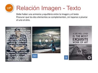 Relación Imagen - Texto
Debe haber una armonía y equilibrio entre la imagen y el texto
Procurar que los dos elementos se complementen, sin taparse o pisarse
el uno al otro.
NO
SI
 