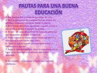 1. Dar buenos días a todas las personas de casa.
2. No ir a desayunar de cualquier forma: lavarse los
dientes y limpiarse y no dejar tirado el pijama.
3. Al terminar de comer, agradecer a quien cocinó y
nos sirvió, y ayudar a recoger los platos.
4. Al salir de casa, despedirse de todas las personas
que se quedan y saludar al regresar.
5. Pedir siempre las cosas con un favor, agradecer, y
disculparse si han hecho algo malo.
6. Tocar la puerta o pedir permiso para entrar a
habitaciones ajenas.
7. Bajar la tapa del inodoro, dejar la ropa sucia en su
lugar y no molestar a los vecinos con ruidos
molestos.
8. Ser amable al contestar o hacer una llamada
telefónica.
 