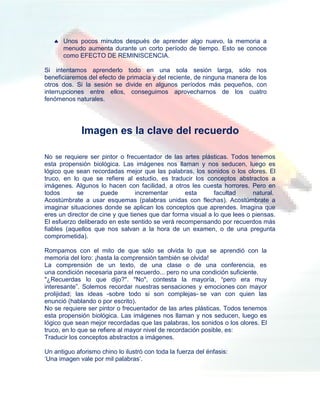  Unos pocos minutos después de aprender algo nuevo, la memoria a
     menudo aumenta durante un corto período de tiempo. Esto se conoce
     como EFECTO DE REMINISCENCIA.

Si intentamos aprenderlo todo en una sola sesión larga, sólo nos
beneficiaremos del efecto de primacía y del reciente, de ninguna manera de los
otros dos. Si la sesión se divide en algunos períodos más pequeños, con
interrupciones entre ellos, conseguimos aprovecharnos de los cuatro
fenómenos naturales.




             Imagen es la clave del recuerdo

No se requiere ser pintor o frecuentador de las artes plásticas. Todos tenemos
esta propensión biológica. Las imágenes nos llaman y nos seducen, luego es
lógico que sean recordadas mejor que las palabras, los sonidos o los olores. El
truco, en lo que se refiere al estudio, es traducir los conceptos abstractos a
imágenes. Algunos lo hacen con facilidad, a otros les cuesta horrores. Pero en
todos       se      puede        incrementar      esta       facultad      natural.
Acostúmbrate a usar esquemas (palabras unidas con flechas). Acostúmbrate a
imaginar situaciones donde se aplican los conceptos que aprendes. Imagina que
eres un director de cine y que tienes que dar forma visual a lo que lees o piensas.
El esfuerzo deliberado en este sentido se verá recompensando por recuerdos más
fiables (aquellos que nos salvan a la hora de un examen, o de una pregunta
comprometida).

Rompamos con el mito de que sólo se olvida lo que se aprendió con la
memoria del loro: ¡hasta la comprensión también se olvida!
La comprensión de un texto, de una clase o de una conferencia, es
una condición necesaria para el recuerdo... pero no una condición suficiente.
"¿Recuerdas lo que dijo?". "No", contesta la mayoría, “pero era muy
interesante”. Solemos recordar nuestras sensaciones y emociones con mayor
prolijidad; las ideas -sobre todo si son complejas- se van con quien las
enunció (hablando o por escrito).
No se requiere ser pintor o frecuentador de las artes plásticas. Todos tenemos
esta propensión biológica. Las imágenes nos llaman y nos seducen, luego es
lógico que sean mejor recordadas que las palabras, los sonidos o los olores. El
truco, en lo que se refiere al mayor nivel de recordación posible, es:
Traducir los conceptos abstractos a imágenes.

Un antiguo aforismo chino lo ilustró con toda la fuerza del énfasis:
„Una imagen vale por mil palabras‟.
 