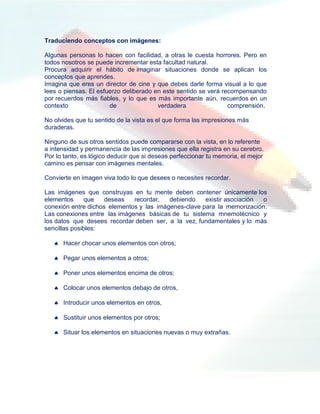 Traduciendo conceptos con imágenes:

Algunas personas lo hacen con facilidad, a otras le cuesta horrores. Pero en
todos nosotros se puede incrementar esta facultad natural.
Procura adquirir el hábito de imaginar situaciones donde se aplican los
conceptos que aprendes.
Imagina que eres un director de cine y que debes darle forma visual a lo que
lees o piensas. El esfuerzo deliberado en este sentido se verá recompensando
por recuerdos más fiables, y lo que es más importante aún, recuerdos en un
contexto               de               verdadera                comprensión.

No olvides que tu sentido de la vista es el que forma las impresiones más
duraderas.

Ninguno de sus otros sentidos puede compararse con la vista, en lo referente
a intensidad y permanencia de las impresiones que ella registra en su cerebro.
Por lo tanto, es lógico deducir que si deseas perfeccionar tu memoria, el mejor
camino es pensar con imágenes mentales.

Convierte en imagen viva todo lo que desees o necesites recordar.

Las imágenes que construyas en tu mente deben contener únicamente los
elementos      que   deseas   recordar,   debiendo    existir asociación o
conexión entre dichos elementos y las imágenes-clave para la memorización.
Las conexiones entre las imágenes básicas de tu sistema mnemotécnico y
los datos que desees recordar deben ser, a la vez, fundamentales y lo más
sencillas posibles:

    Hacer chocar unos elementos con otros;

    Pegar unos elementos a otros;

    Poner unos elementos encima de otros;

    Colocar unos elementos debajo de otros,

    Introducir unos elementos en otros,

    Sustituir unos elementos por otros;

    Situar los elementos en situaciones nuevas o muy extrañas.
 