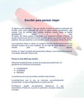 Escribir para pensar mejor

Si alguien quiere aprender... hay que escribir. Cuando se realiza la operación tan
sencilla como poco practicada de volcar al papel nuestro pensamiento, algo
sucede. Uno se permite decir muchas tonterías cuando habla; al leerlas
generalmente              "saltan"              a             la             vista.
Al hablar, las frases quedan inconclusas y el interlocutor también entiende. Al
escribir tenemos que terminar lo dicho; no valen gestos que ilustran mejor que mil
palabras. Hay que ajustarse a una disciplina: poner una palabra detrás de la otra.

Una sugerencia: lleven un diario. Un cuaderno anónimo donde puedan escribir los
diversos sucesos de la vida cotidiana. No se trata de hacer literatura. Escribir
sencillo            para             pensar            con             claridad.

Escribir es "regar" la planta del pensamiento reflexivo. Una herramienta esencial,
si se desea "aprender" toda la vida.


Pensar es más difícil que escribir:

Pensando cuidadosamente, se tiene ya la base para escribir bien. Si
pensamos con corrección encontramos:

    COHERENCIA
    CLARIDAD
    ÉNFASIS

La coherencia es lo que da unidad y sentido a todo el texto.

La claridad hace que lo que se comunica sea perfectamente
comprensible, no haya ambigüedades ni puntos oscuros.

El énfasis es   aquello   que deseamos      destacar en      lo   que
transmitimos. (Puede ser un punto en particular o el propio núcleo del
mensaje).
 