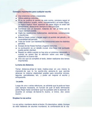 Consejos importantes para cualquier escrito

    Usa oraciones cortas y separadas.
    Utiliza palabras coloridas.
    Si no se justifica el cambio de esta norma, conviene seguir el
     orden sintáctico (sujeto, verbo, complemento) y el orden lógico.
     La lógica implica hacer aparecer las ideas según el orden del
     pensamiento, destacando siempre la idea principal.
    Comienza con un borrador, tratando de „ver‟ el tema con la
     mayor claridad posible.
    Vigila las repeticiones malsonantes, asonancias, consonancias
     y cacofonías.
    Alterna frases cortas y largas según el sentido del párrafo y la
     musicalidad del período.
    Trata de „fundir‟ con habilidad las transiciones entre los distintos
     párrafos.
    Escapa de las frases hechas y lugares comunes.
    La puntuación es un detalle crucial. Una frase mal puntuada
     puede perder claridad.
    Repetir es válido cuando no hay sino un sinónimo rebuscado, o
     cuando se quiere fijar la atención sobre una idea y esa
     repetición no suena mal.
    Una vez que se completó el texto, deben realizarse dos tareas
     importantes:

   La toma de distancia.

   Tomar distancia al leer el texto implica crear en uno mismo la
   impresión de que lo ha escrito otra persona, lo que permite
   alcanzar la máxima objetividad posible para encontrar errores,
   lagunas, parcialidades, etc., y poder así mejorar el escrito y
   enriquecerlo.

    La poda.

   Luego de una o varias relecturas, se advierte que la poda se hace
   casi siempre necesaria, en función de pulir el texto eliminando
   partes flojas hasta considerar que ha quedado sólo lo esencial, de
   acuerdo al consejo de Garciá:‘lo bueno, si breve, dos veces
   bueno’.

Emplear la voz activa


La voz activa mantiene atento al lector. Es descriptiva, relata. Aunque
se esté hablando de asuntos mundanos, la combinación de la voz
 
