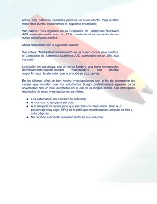 activa con palabras coloridas produce un buen efecto. Para ilustrar
mejor este punto, examinemos el siguiente enunciado:

Voz pasiva: ‘Los ingresos de la Compañía de Alimentos Nutritivos
ABC serán aumentados en un 20%, mediante el lanzamiento de un
nuevo cereal para adultos’.

Ahora compáralo con la siguiente oración:

Voz activa: ‘Mediante el lanzamiento de un nuevo cereal para adultos,
la Compañía de Alimentos Nutritivos ABC aumentará en un 20% sus
ingresos’.

La oración en voz activa, con un verbo fuerte y una meta mensurable,
definitivamente captará mucho       más rápido y     con     mucha
mayor firmeza la atención que la oración en voz pasiva.

En los últimos años se han hecho investigaciones con el fin de determinar las
causas que impiden que los estudiantes (luego profesionales) egresen de la
universidad con un nivel aceptable en el uso de la lengua escrita. Los principales
resultados de esas investigaciones son éstos:

    Los estudiantes no escriben lo suficiente.
    A muchos no les gusta escribir.
    A la mayoría no se les pide que escriban con frecuencia. Sólo a un
     porcentaje muy bajo (18%) se le pidió que escribieran un artículo de tres o
     más páginas.
    No reciben suficiente asesoramiento en sus estudios.
 
