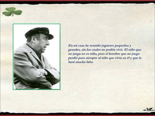En mi casa he reunido juguetes pequeños y
grandes, sin los cuales no podría vivir. El niño que
no juega no es niño, pero el hombre que no juega
perdió para siempre al niño que vivía en él y que le
hará mucha falta.
 