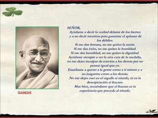 SEÑOR,
Ayúdame a decir la verdad delante de los fuertes
y a no decir mentiras para ganarme el aplauso de
los débiles.
Si me das fortuna, no me quites la razón.
Si me das éxito, no me quites la humildad.
Si me das humildad, no me quites la dignidad.
Ayúdame siempre a ver la otra cara de la medalla,
no me dejes inculpar de traición a los demás por no
pensar igual que yo.
Enséñame a querer a la gente como a ti mismo y a
no juzgarme como a los demás.
No me dejes caer en el orgullo si triunfo, ni en la
desesperación si fracaso.
Mas bien, recuérdame que el fracaso es la
experiencia que precede al triunfo.
 