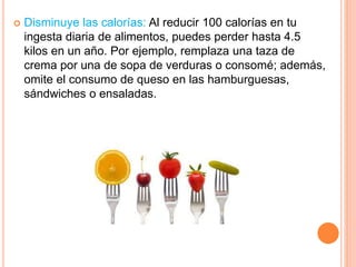  Disminuye las calorías: Al reducir 100 calorías en tu
ingesta diaria de alimentos, puedes perder hasta 4.5
kilos en un año. Por ejemplo, remplaza una taza de
crema por una de sopa de verduras o consomé; además,
omite el consumo de queso en las hamburguesas,
sándwiches o ensaladas.
 