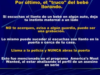 Por último, el "truco" del bebé
                     llorando.
                          
 Si   escuchas el llanto de un bebé en algún auto, deja
              tu instinto maternal a un lado

  NO te acerques, avisa a algún guardia, puede ser
                   una grabación.

Lo mismo puede suceder si escuchas ese llanto en la
             puerta o cerca de tu casa.

       Llama a la policía y NUNCA abras la puerta

Esto fue mencionado en el programa  America's Most
  Wanted, al estar analizando el perfil de un asesino
                       en serie
 