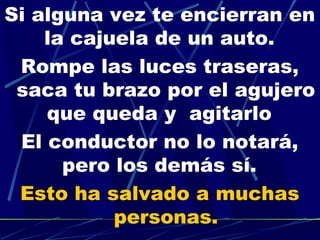 Si alguna vez te encierran en
    la cajuela de un auto.  
 Rompe las luces traseras,
 saca tu brazo por el agujero
    que queda y agitarlo  
 El conductor no lo notará,
      pero los demás sí.  
 Esto ha salvado a muchas
           personas.
 