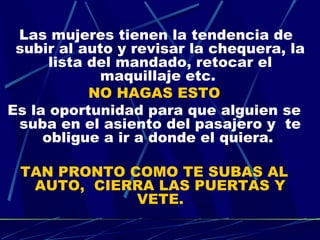 Las mujeres tienen la tendencia de
 subir al auto y revisar la chequera, la
      lista del mandado, retocar el
             maquillaje etc.
            NO HAGAS ESTO
Es la oportunidad para que alguien se
 suba en el asiento del pasajero y  te
     obligue a ir a donde el quiera.

 TAN PRONTO COMO TE SUBAS AL
  AUTO,  CIERRA LAS PUERTAS Y
             VETE.
 