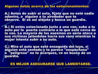 Algunas notas acerca de los estacionamientos:

A.) Antes de subir al auto, fíjate que no esté nadie
adentro, o  alguien a tu alrededor que te
observe.  Si es así aléjate y busca un guardia.

B.) Si estás estacionada junto a una van, sube a tu
auto por la  puerta contraria a la que esté cerca de
la van. La mayoría de los asesinos en serie ataca a
sus victimas jalándolas hacia sus vans mientras la
mujer intenta subir a su auto.

C.) Mira el auto que esté enseguida del tuyo, si
alguien está sentado y te parece "sospechoso"
o  "peligroso" no te acerques, ve en busca de un
guardia.

   ES MEJOR ASEGURARSE QUE LAMENTARSE.
 
