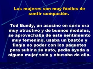 Las mujeres son muy fáciles de
       sentir compasión.

 Ted Bundy, un asesino en serie era
muy atractivo y de buenos modales,
se aprovechaba de este sentimiento
  muy femenino, usaba un bastón y
  fingía no poder con los paquetes
 para subir a su auto, pedía ayuda a
alguna mujer sola y abusaba de ella.
 