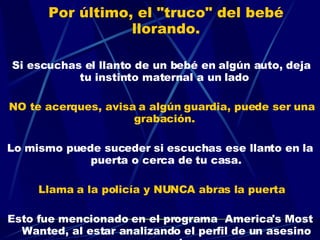 Por último, el "truco" del bebé llorando.     Si escuchas el llanto de un bebé en algún auto, deja tu instinto maternal a un lado  NO te acerques, avisa a algún guardia, puede ser una grabación.  Lo mismo puede suceder si escuchas ese llanto en la puerta o cerca de tu casa. Llama a la policía y NUNCA abras la puerta Esto fue mencionado en el programa  America's Most Wanted, al estar analizando el perfil de un asesino en serie 