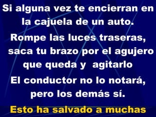 Si alguna vez te encierran en la cajuela de un auto.   Rompe las luces traseras, saca tu brazo por el agujero que queda y  agitarlo   El conductor no lo notará, pero los demás sí.   Esto ha salvado a muchas personas. 