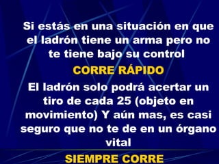 Si estás en una situación en que el ladrón tiene un arma pero no te tiene bajo su control  CORRE RÁPIDO El ladrón solo podrá acertar un tiro de cada 25 (objeto en movimiento) Y aún mas, es casi seguro que no te de en un órgano vital SIEMPRE CORRE   