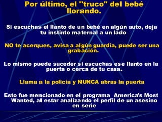 Por último, el "truco" del bebé llorando.     Si escuchas el llanto de un bebé en algún auto, deja tu instinto maternal a un lado  NO te acerques, avisa a algún guardia, puede ser una grabación.  Lo mismo puede suceder si escuchas ese llanto en la puerta o cerca de tu casa. Llama a la policía y NUNCA abras la puerta Esto fue mencionado en el programa  America's Most Wanted, al estar analizando el perfil de un asesino en serie 