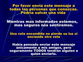 Por favor envía este mensaje a todas las personas que conozcas. Podría salvar una vida  Mientras mas informados estemos, mas seguros nos sentiremos. Una vela encendida no pierde su luz si enciende otra vela Había pensado enviar este mensaje únicamente a mis amigos, pero seguramente TODOS tendrán alguien a quien enviarlo. 
