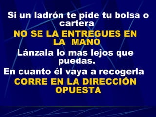 Si un ladrón te pide tu bolsa o cartera  NO SE LA ENTREGUES EN   LA  MANO   Lánzala lo mas lejos que puedas.  En cuanto él vaya a recogerla  CORRE EN LA DIRECCIÓN OPUESTA 
