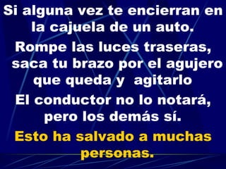 Si alguna vez te encierran en la cajuela de un auto.   Rompe las luces traseras, saca tu brazo por el agujero que queda y  agitarlo   El conductor no lo notará, pero los demás sí.   Esto ha salvado a muchas personas. 