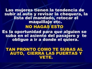 Las mujeres tienen la tendencia de subir al auto y revisar la chequera, la lista del mandado, retocar el maquillaje etc.  NO HAGAS ESTO Es la oportunidad para que alguien se suba en el asiento del pasajero y  te obligue a ir a donde el quiera.  TAN PRONTO COMO TE SUBAS AL AUTO,  CIERRA LAS PUERTAS Y VETE. 